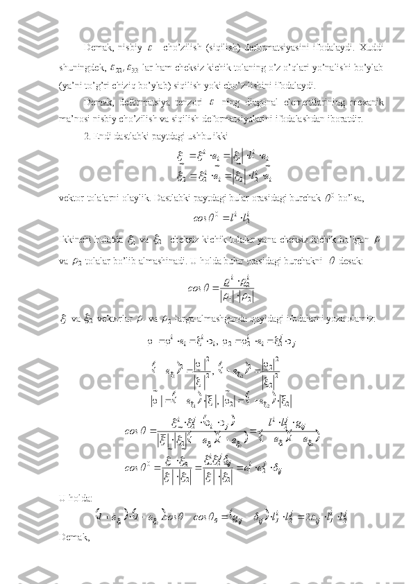 Demak,   nisbiy  
11   cho’zilish   (siqilish)   deformatsiyasini   ifodalaydi.   Xuddi
shuningdek, 
3322	
	 ,
 lar ham cheksiz kichik tolaning o’z o’qlari yo’nalishi bo’ylab
(ya’ni to’g’ri chiziq bo’ylab) siqilish yoki cho’zilishini ifodalaydi.
Demak,   deformatsiya   tenzori  	
   ning   diagonal   elementlarining   mexanik
ma’nosi nisbiy cho’zilish va siqilish deformatsiyalarini ifodalashdan iboratdir.
2. Endi dastlabki paytdagi ushbu ikki
ii
ii ii
ii
ele ele

 

 
2222 1111	
			
		
vektor-tolalarni olaylik. Dastlabki paytdagi bular orasidagi burchak  0	

 bo’lsa,
ii
llcos
210
	

Ikkinchi holatda  	
1
   va  
2	

   cheksiz kichik tolalar yana cheksiz kichik bo’lgan  
1	

va 
2	
  tolalar bo’lib almashinadi. U holda bular orasidagi burchakni  	
  desak:
21 21	
		
		

 
 ii
cos	
1

 va 
2	

 vektorlar 
1	
  va 
2	  larga almashganda quyidagi ifodalarni yoza olamiz:
jj
ii
ii
ii
ee  


222111 ,	
				
			
2211 2
2 2
22
2
1 2
12
21 21
1,1 1,1
 



 
ee ee
 
	
		
					
ijjiijji ijji
jiji
eecos ee gll
eecos	
	
		
			
		
			
		
		
	
			



  

 

21
21 21
21 210 21
21 21
21
21 11
11
   
U holda:	
					
j
2i
1ijj
2i
1ijij0 llllgcoscose1e1 						 2
21
Demak, 