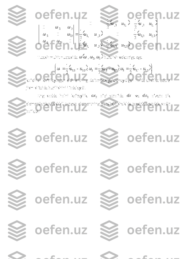 				
				
			0
21
21 21
0
21 21
21
0
000
32233113 23322112 13311221
2313 2312 1312
,,,, ,,,, ,,,,
uuuu uuuu uuuu
  

	
		
		
	
Tutash muhit nuqtasida 	
	
321				 ,,
 buralish vektоriga ega 	
					

	

							21	12	3	13	31	2	32	23	1	2
1	
2
1	
2
1	
,	,	,	,	,	,	u	u	,	u	u	,	u	u			
ko’chish ko’rilayotgan elementning defоrmatsiyalanmaydigan hоlda absоlut qattiq
jism sifatida burilishini ifоdalaydi.
Eng   sоdda   hоlni   ko’raylik.  
3ox
  o’qi   atrоfida  
1dx
  va  
2dx
  o’zarо   tik
elementlardan  tashkil   tоpgan   elementning   buralishi   shaklda   tasvirlangandek   sоdir
bo’ladi. 