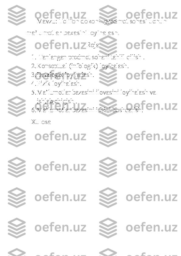 Mavzu:  Telifon  dokoni  predmet sohasi uchun
ma’lumotlar bazasini loyihalash.
                           Reja 
1.  Tanlangan predmet sohani tahlil qilish .
2. Konseptual (infologik) loyihalash.
3. Datalogik loyihalash.
4. Fizik loyihalash.
5. Ma’lumotlar bazasini ilovasini loyihalash va 
ishlab chiqish .
6. Ma’lumotlar bazasini ishini boshqarish.
Xulosa 