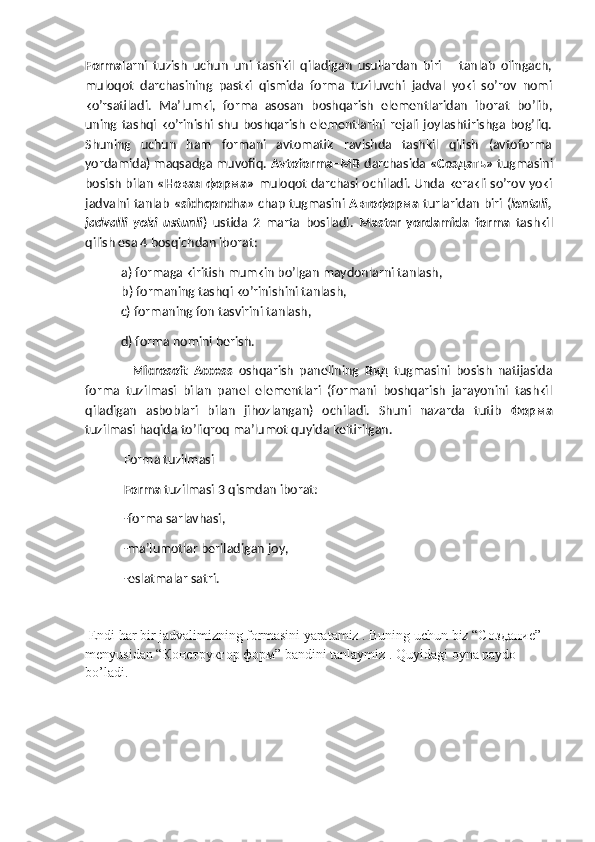Forma larni   tuzish   uchun   uni   tashkil   qiladigan   usullardan   biri       tanlab   olingach,
muloqot   darchasining   pastki   qismida   forma   tuziluvchi   jadval   yoki   so’rov   nomi
ko’rsatiladi.   Ma’lumki,   forma   asosan   boshqarish   elementlaridan   iborat   bo’lib,
uning  tashqi  ko’rinishi  shu   boshqarish   elementlarini   rejali   joylashtirishga  bog’liq.
Shuning   uchun   ham   formani   avtomatik   ravishda   tashkil   qilish   (avtoforma
yordamida) maqsadga muvofiq.  Avtoforma–MB   darchasida  «Создать»   tugmasini
bosish bilan   « Новая   форма »   muloqot darchasi ochiladi. Unda kerakli so’rov yoki
jadvalni tanlab   «sichqoncha » chap tugmasini   Автоформа   turlaridan biri ( lentali,
jadvalli   yoki   ustunli )   ustida   2   marta   bosiladi.   Master   yordamida   forma   tashkil
qilish esa 4 bosqichdan iborat:
a) formaga kiritish mumkin bo’lgan maydonlarni tanlash,
b) formaning tashqi ko’rinishini tanlash, 
  c) formaning fon tasvirini tanlash,
  d) forma nomini berish.
    Microsoft   Access   oshqarish   panelining   Вид   tugmasini   bosish   natijasida
forma   tuzilmasi   bilan   panel   elementlari   (formani   boshqarish   jarayonini   tashkil
qiladigan   asboblari   bilan   jihozlangan)   ochiladi.   Shuni   nazarda   tutib   Форма
tuzilmasi haqida to’liqroq ma’lumot quyida keltirilgan.
 Forma tuzilmasi
 Forma  tuzilmasi 3 qismdan iborat:
 -forma sarlavhasi,
 -ma’lumotlar beriladigan joy,
 -eslatmalar satri.
 Endi har bir jadvalimizning formasini yaratamiz . Buning uchun biz “C оздание ” 
menyusidan “ Конструктор   форм ” bandini tanlaymiz . Quyidagi oyna paydo 
bo’ladi.  