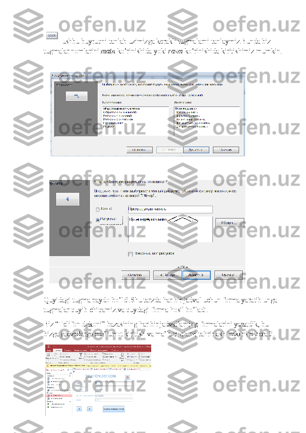  ushbu buyruqni tanlab uzimizga kerakli tugmalarni tanlaymiz.Bunda biz 
tugmalar nomlarini  matn  ko’rinishida yoki  rasm  ko’rinishida kiritishimiz mumkin.  
Quyidagi tugma paydo bo’ldi.Shu tarzda har bir jadval uchun forma yaratib unga 
tugmalar quyib chiqamiz.va quydagi forma hosil bo’ladi.
Biz “Telifon dokoni” bazasining har bir jadvallarning formalarini yaratdik, bu 
bizga jadvallarga ma’lumot kiritish va ma’lumotlarni tahrirlash imkonini beradi. 
                 