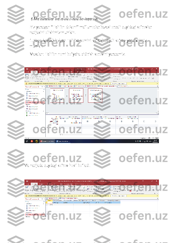  6.Ma’lumotlar bazasini ishini boshqarish.
Biz yaratgan “Telifon dokoni” ma’lumotlar bazasi orqali quyidagi so’rovlar 
natijasini olishimiz mumkin.
1.Bizga kerakli bolgan Telifon nomini so’rash orqali so’rov yaratishimiz 
mumkin
Masalan:   Telifon nomi bo’ycha qidirish sorovini yaratamiz.
Va natijada quydagi so’rov hosil bo’ladi. 