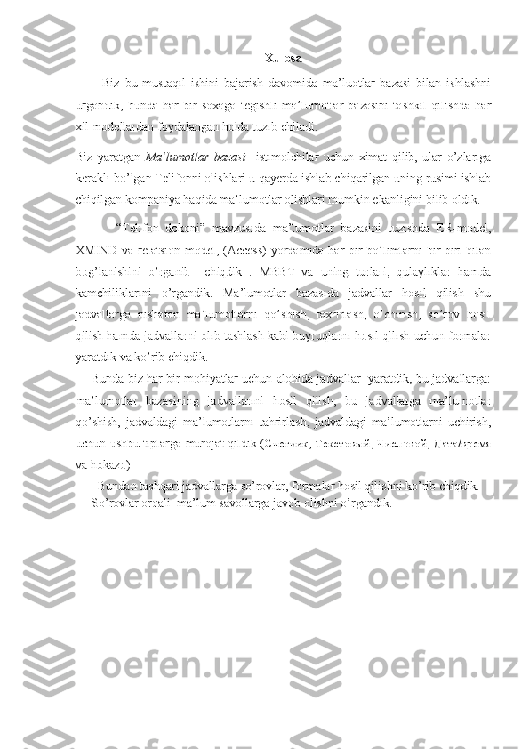 Xulosa
          Biz   bu   mustaqil   ishini   bajarish   davomida   ma’luotlar   bazasi   bilan   ishlashni
urgandik,   bunda   har   bir   soxaga   tegishli   ma’lumotlar   bazasini   tashkil   qilishda   har
xil modellardan foydalangan holda tuzib chiladi.
Biz   yaratgan   Ma’lumotlar   bazasi     istimolchilar   uchun   ximat   qilib,   ular   o’zlariga
kerakli bo’lgan Telifonni olishlari u qayerda ishlab chiqarilgan uning rusimi ishlab
chiqilgan kompaniya haqida ma’lumotlar olishlari mumkin ekanligini bilib oldik.
            “Telifon   dokoni”   mavzusida   ma’lumotlar   bazasini   tuzishda   ER-model,
XMIND va relatsion model, (Access)  yordamida har bir bo’limlarni bir biri bilan
bog’lanishini   o’rganib     chiqdik   .   MBBT   va   uning   turlari,   qulayliklar   hamda
kamchiliklarini   o’rgandik.   Ma’lumotlar   bazasida   jadvallar   hosil   qilish   shu
jadvallarga   nisbatan   ma’lumotlarni   qo’shish,   taxrirlash,   o’chirish,   so’rov   hosil
qilish hamda jadvallarni olib tashlash kabi buyruqlarni hosil qilish uchun formalar
yaratdik va ko’rib chiqdik.  
       Bunda biz har bir mohiyatlar uchun alohida jadvallar   yaratdik, bu jadvallarga:
ma’lumotlar   bazasining   jadvallarini   hosil   qilish,   bu   jadvallarga   ma’lumotlar
qo’shish,   jadvaldagi   ma’lumotlarni   tahrirlash,   jadvaldagi   ma’lumotlarni   uchirish,
uchun ushbu tiplarga murojat qildik ( Счетчик ,   Текстовый ,   Числовой ,   Дата/время
va hokazo).
  Bundan tashqari jadvallarga so’rovlar, formalar hosil qilishni ko’rib chiqdik. 
So’rovlar orqali  ma’lum savollarga javob olishni o’rgandik.
                                    
                                 