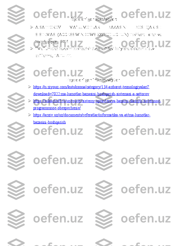 Foydalanilgan adabiyotlar:
 A.SATTOROV   MA’LUMOTLAR   BAZASINI   BOSHQARISH
SISTEMASI (ACCESS WINDOWS-9X/2000 UCHUN) Toshkent - «Fan va
texnologiya» - 2006
 “Ma’lumotlar bazasini boshqarish tizimlar” fani bo’yicha elektron o’quv 
qo’llanma, TATU FF. 
Foydalanilgan internet saytlar
 https://n.ziyouz.com/kutubxona/category/134-axborot-texnologiyalari?   
download=7022:ma-lumotlar-bazasini-boshqarish-sistemasi-a-sattorov
 https://sukachoff.ru/uz/router/sistemy-upravleniya-bazami-dannyh-sistemnoe-   
programmnoe-obespechenie/
 https://arxiv.uz/uz/documents/referatlar/informatika-va-at/ma-lumotlar-   
bazasini-boshqarish 