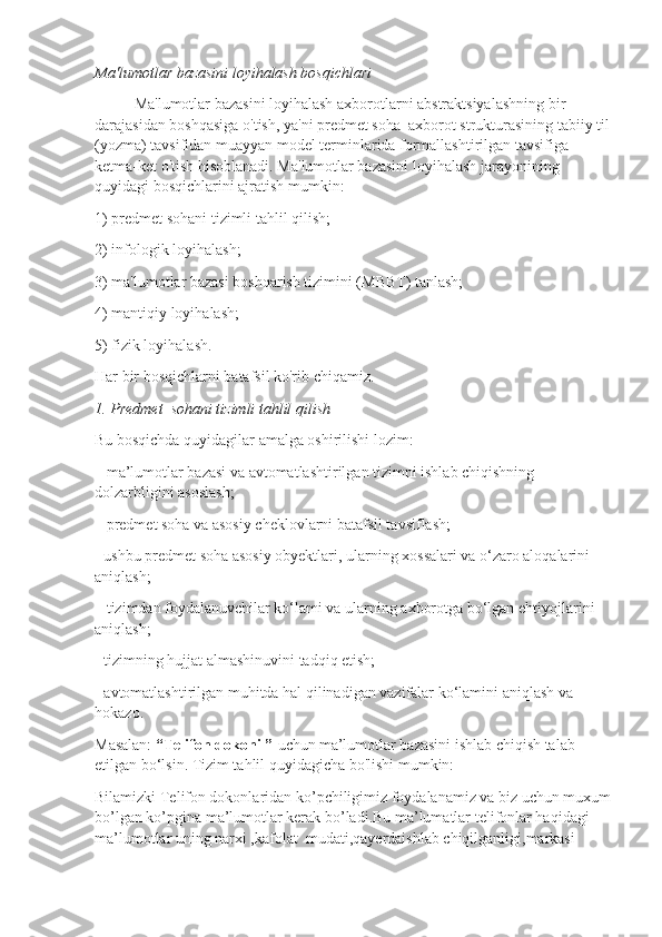 Ma'lumotlar bazasini loyihalash bosqichlari
Ma'lumotlar bazasini loyihalash axborotlarni abstraktsiyalashning bir 
darajasidan boshqasiga o'tish, ya'ni predmet soha  axborot strukturasining tabiiy til 
(yozma) tavsifidan muayyan model terminlarida formallashtirilgan tavsifiga 
ketma-ket o'tish hisoblanadi. Ma'lumotlar bazasini loyihalash jarayonining 
quyidagi bosqichlarini ajratish mumkin:
1) predmet sohani tizimli tahlil qilish;
2) infologik loyihalash;
3) ma'lumotlar bazasi boshqarish tizimini (MBBT) tanlash;
4) mantiqiy loyihalash;
5) fizik loyihalash.
Har bir bosqichlarni batafsil ko'rib chiqamiz.
1. Predmet  sohani tizimli tahlil qilish
Bu bosqichda quyidagilar amalga oshirilishi lozim:
– ma’lumotlar bazasi va avtomatlashtirilgan tizimni ishlab chiqishning 
dolzarbligini asoslash;
– predmet soha va asosiy cheklovlarni batafsil tavsiflash;
- ushbu predmet soha asosiy obyektlari, ularning xossalari va o‘zaro aloqalarini 
aniqlash;
– tizimdan foydalanuvchilar ko‘lami va ularning axborotga bo‘lgan ehtiyojlarini 
aniqlash;
- tizimning hujjat almashinuvini tadqiq etish;
- avtomatlashtirilgan muhitda hal qilinadigan vazifalar ko‘lamini aniqlash va 
hokazo.
Masalan:  “Telifon dokoni ”    uchun   ma’lumotlar bazasini ishlab chiqish talab 
etilgan bo‘lsin. Tizim tahlil quyidagicha bo'lishi mumkin:
Bilamizki Telifon dokonlaridan ko’pchiligimiz foydalanamiz va biz uchun muxum
bo’lgan ko’pgina ma’lumotlar kerak bo’ladi.Bu ma’lumatlar telifonlar haqidagi 
ma’lumotlar uning narxi ,kafolat  mudati,qayerdaishlab chiqilganligi,markasi  