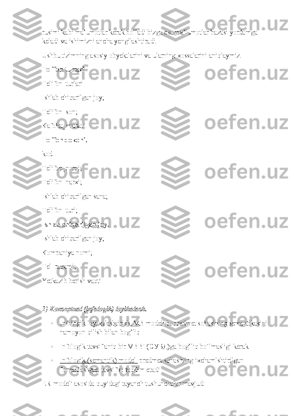 rusimi kabi ma’umotlar kerak bo’ladi bizga esa ma’lumotlar bazasi yordamga 
keladi va ishimizni ancha yengilashtiradi.
Ushbu tizimning asosiy obyektlarini va ularning xossalarini aniqlaymiz.
Telifon turlari
Telifon_turlari
Ishlab chiqarilgan joy;
Telifon_son;
Kafolat_mudati
Telifon dokoni.
kod
Telifon_nomi;
Telifon_narxi;
Ishlab chiqarilgan sana;
Telifon_turi;
Ishlab chiqarilgan joy.
Ishlab chiqarilgan joy;
Kompaniya nomi;
Tel_raqami;
Yetkazib berish vaqti
2)  Konseptual (infalogik) loyihalash.
• Infologik loyixalashtirish, MB modelida predmet sohasining semantikasini 
namoyon qilish bilan bog’liq 
• Infologik tavsif aniq bir MBBT( СУБД )ga bog’liq bo`lmasligi kerak
• Infologik (semantik) model      predmet sohasining ixchamlshtirilgan 
formallashgan tavsifini taqdim etadi
ER-modeli asosida quyidagi tayanch tushunchalar mavjud: 