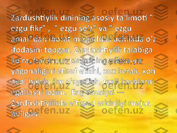 Zardushtiylik dinining asosiy ta'limoti " 
ezgu fikr" ,  " ezgu so'z" va " ezgu 
amal"dan iborat muqaddas uchlikda o'z 
ifodasini topgan. Zardushtiylik talabiga 
ko'ra, har inson tangrining yakka-yu 
yagonaligini etirof etishi, xox kerak, xoh 
ayol bulsin ilm o'rganish, turli kasblarni 
egallashi lozim.  Eng asosiysi  —  
Zardushtiylikda e'tiqod erkinligi majus 
bo'lgan. 