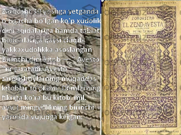 Zardusht 30 yoshga yetganda 
o'zigacha bo'lgan ko'p xudolik 
dini aqidalariga hamda tabiat 
hodisalariga qaysi chiqib 
yakkaxudolikka asoslangan 
Birinchi dini kitob  —  " Avesto 
"ni yaratadi. Avesto 
zardushtiylarning muqaddas 
kitoblar to'plami. Olimlarning 
fikriga ko'ra bu kitob  mil. 
avv. I mingyillikning birinchi 
yarmida vujudga kelgan. 