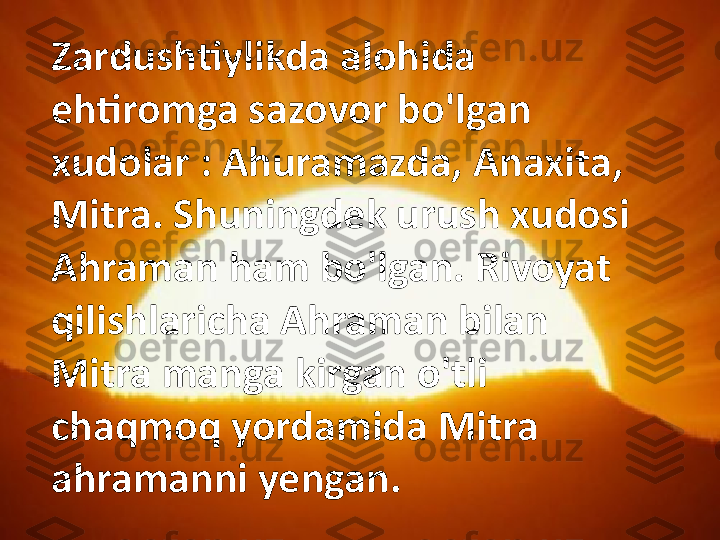 Zardushtiylikda alohida 
ehtiromga sazovor bo'lgan 
xudolar : Ahuramazda, Anaxita, 
Mitra. Shuningdek urush xudosi 
Ahraman ham bo'lgan. Rivoyat 
qilishlaricha Ahraman bilan 
Mitra manga kirgan o'tli 
chaqmoq yordamida Mitra 
ahramanni yengan. 