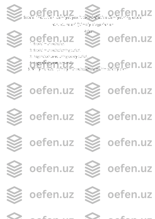 Sotsial institutlar-  Jamiyat yaxlit tizim i  sifatida  Jamiyatning  sotsial
strukturalari ijtimoiy o`zgarishlar
Reja:
1. Sotsial munosabatlar.
2. Sotsial munosabatlarning turlari. 
3. Begonalashuv va uning asosiy turlari.
4. Begonalashuv va tanazzull.
5. Milliy mafkura - ijtimoiy munosabatlarning muhim tarkibiy qismi 