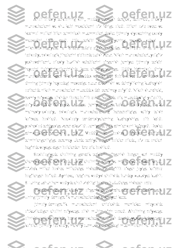 Aholi   oilaviy   tarkibining   soni,   moddiy   turmush   darajasi,   daromadi,   oilaviy
munosabatlarni   va   shu   kabi   masalalarni   o’z   ichiga   oladi.   Oilani   oziq-ovqat   va
iste`mol   mollari   bilan   ta`minlash   muammolari   davlat   ijtimoiy   siyosatining   asosiy
maqsadini   ifoda   etadi.   Oila   tarkibi   sotsiologiyaning   maxsus   sohasi   –
mikrosotsiolagiyada   ham   chuqur   tadqiq  qilish   maqsadga   muvofiqdir.   Unda   uning
iqtisodiy, psixologik jihatlarini e`tiborda tutish zarur. Nikoh munosabatlari, yolg’iz
yashovchilarni,   oilaviy   buzilish   sabablarini   o’rganish   jamiyat   ijtimoiy   tarkibi
hayotini   ijobiy   rivojlantirishda   katta   ahamiyatga   ega.   Oddiy   bir   misol:   diniy
munosabatlarda   ilgari   nikoh   muqaddas   sanalar   edi.   Sobiq   sovet   tuzumi   davrida
dinning ijtimoiy hayotdagi mavqeiga putur etkazilishi va dahriylikning kuchayishi
oqibatida nikoh munosabatlari muqaddas deb qaralmay qo’yildi. Nikoh shunchaki,
rasmiy ro’yxatga olishdan iborat bo’lib qoldi. Natijada oila muqaddasligi yo’qolib,
qo’ydi-chiqdilar   ko’paydi.   Bu   esa   jamiyatning   nafaqkat   iqtisodiyotiga,   balki
ma`naviy-axloqiy,   psixologik   munosabatlarning   barqarorligiga   salbiy   ta`sir
ko’rsata   boshladi.   Noaxloqiy   tendentsiyalarning   kuchayishiga   olib   keldi.
yoshavlod tarbiyasiga zarar etkazildi. Jamiyatda tirik etimlar soni ko’paydi. Davlat
etimxonalarining   soni   ortdi.   Moddiy   va   boshqa   jihatdan   etarlicha
ta`minlanganligiga   qaramay   ularda   tarbiya   topgan   bolalar   oilada,   o’z   ota-onalari
bag’rida voyaga etgan bolalardan farq qila boshladi.
Sotsiologiyada   aholining   genetik   tarkibini   o’rganish   borgan   sari   moddiy
ahamiyatga   ega   bo’lmoqda.   Unga   aholining   tabiiy   va   migratsiya   harakati   kiradi.
O’zbek   millati   boshqa   millatlarga   nisbatan   o’z   tug’ilib   o’sgan   joyiga   ko’proq
bog’langan bo’ladi. Ayniqsa, Farg’ona vodiysi aholisida bunday xususiyat kuchli.
SHuning uchun ham vodiyda aholi zichligi boshqa hududlarga nisbatan ortiq.
O’zbekistonda genetik tarkibni o’rganishga hozircha etarli e`tibor berilmagan.
Uning ijtimoiy-demografik munosabatlardagi ahamiyati katta.
Ijtimoiy-demografik   munosabatlarni   aniqlashda   mam lakat   miqyosida
o’tkaziladigan   aholini   ro’yxatga   olish   mu him   o’rin   topadi.   Aholining   ro’yxatga
olinishi ayniqsa hozirda, bozor munosabatlariga o’tish davrida yuzaga kelayotgan
ko’plab ijtimoiy-iqtisodiy, maishiy turmush sohalaridagi muammolarni hal etishda 