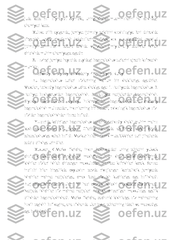 juda   katta   rol’   o’ynaydi.   Ayniqsa,   uning   shahar   muammolarini   hal   etishdagi
ahamiyati katta.
Xulosa   qilib   aytganda,   jamiyat   ijtimoiy   tarkibini   sotsiologiya   fani   doirasida
o’rganish,   uning   rivojlanish   istiqbollarini,   o’ziga   xos   xususiyatlarini,   mavjud
ijtimoiymuammolarini   tadqiq   etishda   va   zarur   ilmiy-amaliy   tadbirlar   ishlab
chiqishda muhim ahamiyagta egadir.
3.  Hozirgi jamiyat hayotida quyidagi begonalashuv turlarini ajratib ko’rsatish
mumkin.
1. Iqtisodiy. 2. Siyosiy. 3. Madaniy. 4. Ijtimoiy. 5. Ruhiy. 
Bu   begonalashuv   turlari   o’zlarining   ma`lum   bir   shakllariga   egadirlar.
Masalan, iqtisodiy begonalashuv uchta shaklga ega: 1. Faoliyatda begonalashuv. 2.
Faoliyat   boshqaruvidan   begonalashish.   3.   Faoliyat   natijalaridan   begonalishish.
Siyosiy   begonalashish   siyosiy   hokimiyatdan   begonalashishdan;   madaniy
begonalashish  muloqatdan, insonlarning bir-biridan; psixologik begoralashuv o’z-
o’zidan begonalashishdan iborat bo’ladi.
YUqorida   keltirilgan   begonalashuv   turlarida   iqtisodiy   shakli   muhim   ma`no
kasb   etadi.   Aynan   shu   jarayon   G’arbiy   Evropada   aholining   keskin   tarzda
tabaqalashuviga sabab bo’ldi. Mazkur holatni nemis mutafakkirlari turli jihatlarda
tadqiq qilishga urindilar. 
Xususan,   K.Marks   fikricha,   inson   baxti-soadati   uning   tabiatini   yuksak
cho’qqisi   hisoblanadi.   Anglangan   mashg’ulot   bilan   shug’ullanish   barobarinda
kishilar   o’zlari   ishlab   chiqargan   maxsulotdan   manfaat   ko’rishlari   kerak.   Sanoat
inqilobi   bilan   birgalikda   evyutsion   tarzda   rivojlangan   kapitalistik   jamiyatda
ishchilar   mehnat   natijalariga,   emas   faqat   o’z   ish   kuchlariga   ega   bo’lishadi.
Burjuaziya   ishchilardan   ularni   ish   haqi   evaziga   ishlashi   maqsadida   foydalanadi.
Natijada   ishchilar   o’z   mehnat   natijalari   –   ishlab   chiqarilgan   maxsulotga   egalik
qilishdan   begonalashishadi.   Marks   fikricha,   qachonki   kishilarga   o’z   mehnatining
hosili tegishli bo’lsagina, ana o’shanda ular inson tabiatining ideali va maqsadiga
ega bo’lishadi.  