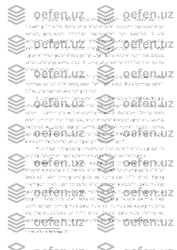 SHuningdek,   K.Marks   kapitalizmda   kishilarni   katta   baxtsizlikka   olib
boruvchi yo’lni ko’rdi. Kapitalizmda ishlab chiqarish natijalarini begonalashishdan
tashqari,   yanaodalarni   bir-biridan   begonalashishi   ham   kuzatiladi.   CHunki
kapitalizm   ishga   joylashish   uchun   cheklangan   resurslarga   erishish   maqsadida
kishilarni   bir-birlari   bilan   raqobat   qilishga   moyillashtiradi.   Kapitalizmda   ishga
joylashish imkoniyatlari cheklanganligi tufayli kapitalistlar ish haqini past darajada
ushlab turishlariga xizmat  qiladi. SHuning uchun kishilar  bir-birlari  bilan raqobat
qilishga majbur bo’ladilar. 
YUqoridaga   holatlar   bartarafni   qilish   maqsadida   bu   mutafakkir   mulkni
hammaga taalluqli qilish kerak, degan fikrni ilgari suradi. Mulk hammaga tegishli
bo’lsa, unda begonashuvlar ham yo’qoladi.
SHu erda ikki izohni ilgari surish lozim: birinchidan, sobiq SSSR va Xitoyda
urnatilgan   tuzumlar   K.Marks   tomonidan   taklif   qilinganilari   emasdi.   Balki,   ikki
qatlam   –   hukmron   elita   va   boshqalarning   maxsulidr.   Kapitalizm   o’zining   barcha
zararli   tomonlari   bilan   birgalikda,   ishlab   chiqarish   vositalari   aynan   shu   tuzumda
rivojlanadi   va   ulardan   keyingi   tuzimda   foydalanish   mumkin   bo’ladi.   Demak,
kapitalizmni ayovsiz tanqid qilish bilan barabarinda, K.Marks uni ishlab chiqarish
vositalarini rivojlantirish uchun foydaligini ham tan olgan. 2
YUqoridagi horijiy adabiyot materiallari bilant tanishib chiqib, quyidagi o’z
tanqidiy fikrlarimizni ilgari surishimiz mumkin bo’ladi deb hisoblaymiz:
Marksizm   ta`limoti   bo’yicha   xususiy   mulk   ijtimoiylashtirilgach   ishlab
chiqarish vositalariga endi bevosita ishlab chiqaruvchilar umumiy egalik qilishlari
kerak   edi.   Lekin   ijtimoiy   amaliyotda   esa   buning   aksi   bo’lib   chiqdi.   Siyosiy
hokimiyatni   bosib   olgan   proletariat   ishlab   chiqarish   vositalarini   davlat   mulkiga
aylantirdi.   Sotsialistik   revolyutsiya   mantiqiga   ko’ra,   bu   tadbirlar   begonalashuv
jarayoni   ildiziga   bolta   urushi   kerak   edi.   Lekin   70   yillik   tarix   davomida   bizga
uqtirib   kelingan   ijtimoiy   mulk   davlat   mulki   edi.   Bu   mulk   esa   xususiy   mulkning
eng   jirkanch,   adolatsiz   turi   bo’lib   chiqdi.   CHunki   davlat   mulki   o’zining   real
egasiga ega emas. U bir mavhum tushuncha edi. Mehnat kishisi esa yana mulkdan
2
Introduction to Sociology. Р.41 