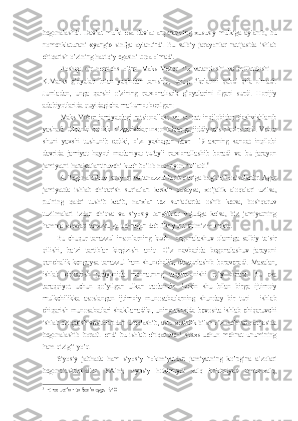 begonalashdi.   Davlat   mulki   esa   davlat   apparatining   xususiy   mulkiga   aylanib,   bu
nomenklaturani   «yangi»   sinfga   aylantirdi.   Bu   salbiy   jarayonlar   natijasida   ishlab
chiqarish o’zining haqiqiy egasini topa olmadi.
Boshqa   bir   nemichs   olimi   Maks   Veber   o’z   vatandoshi   va   millatdoshi   –
K.Marks   g’oyalari   bilan   yaqindan   tanishib,   uning   fikrlarini   qabul   qila   olmadi.
Jumladan,   unga   qarshi   o’zining   ratsionalistik   g’oyalarini   ilgari   surdi.   Horijiy
adabiyotlarida quyidagicha ma`lumot berilgan:
Maks   Veber   jamiyatdagi   ratsionallash   va   sanoat   inqilobidan   tiashvishlanib
yashadi. CHunki bu ikki o’zgarishlar inson tabiatiga jiddiy ta`sir ko’rsatadi. Veber
shuni   yaxshi   tushunib   etdiki,   o’zi   yashagan   davr–   19   asrning   sanoat   inqilobi
davrida   jamiyat   hayoti   madaniyat   tufayli   ratsionallashib   boradi   va   bu   jarayon
jamiyatni harakatlantiruvchi kuch bo’lib namoyon bo’ladi. 3
4.  Begonalashuv jarayoni va tanazzul bir-birlariga bog’liq hodisalardir. Agar
jamiyatda   ishlab   chiqarish   sur`atlari   keskin   pasaysa,   xo’jalik   aloqalari   uzilsa,
pulning   qadri   tushib   ketib,   narxlar   tez   sur`atlarda   oshib   ketsa,   boshqaruv
tuzilmalari   izdan   chiqsa   va   siyosiy   tangliklar   vujudga   kelsa,   biz   jamiyatning
hamma sohalari tanazzulga uchragan deb fikr yuritishimiz mumkin. 
Bu   chuqur   tanazzul   insonlarning   kuchli   begonalashuv   olamiga   salbiy   ta`sir
qilishi,   ba`zi   tartiblar   kirgizishi   aniq.   O’z   navbatida   begonalashuv   jarayoni
qanchalik   kengaysa   tanazzul   ham   shunchalik,   chuqurlashib   boraveradi.   Masalan,
ishlab   chiqarish   jarayonida   mehnatning   taqsimlanishi   ro’y   beradi.   Bu   esa
taraqqiyot   uchun   qo’yilgan   ulkan   qadamdir.   Lekin   shu   bilan   birga   ijtimoiy
mulkchilikka   asoslangan   ijtimoiy   munosabatlarning   shunday   bir   turi   -   ishlab
chiqarish   munosabatlari   shakllanadiki,   uning   asosida   bevosita   ishlab   chiqaruvchi
ishlab chiqarish vositalaridan uzoqlashib, asta-sekinlik bilan o’z mehnati natijasida
begonalashib   boradi.   endi   bu   ishlab   chiqaruvchi   shaxs   uchun   mehnat   unumining
ham qizig’i yo’q. 
Siyosiy   jabhada   ham   siyosiy   hokimiyatdan   jamiyatning   ko’pgina   a`zolari
begonalashtirildilar.   YA`ni,   siyosiy   hokimiyat   xalq   hokimiyati   umumxalq,
3
Introduction to Sociology. Р.40 