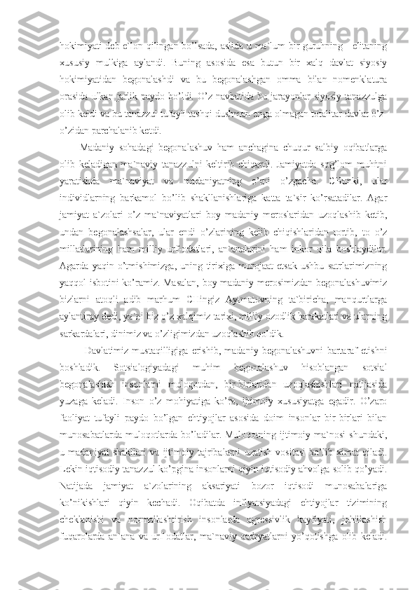 hokimiyati deb e`lon qilingan bo’lsada, aslida u ma`lum bir guruhning - elitaning
xususiy   mulkiga   aylandi.   Buning   asosida   esa   butun   bir   xalq   davlat   siyosiy
hokimiyatidan   begonalashdi   va   bu   begonalashgan   omma   bilan   nomenklatura
orasida   ulkan jarlik paydo  bo’ldi.  O’z  navbatida  bu jarayonlar  siyosiy   tanazzulga
olib keldi va bu tanazzul tufayli tashqi dushman enga olmagan totalitar davlat o’z-
o’zidan parchalanib ketdi.
Madaniy   sohadagi   begonalashuv   ham   anchagina   chuqur   salbiy   oqibatlarga
olib   keladigan   ma`naviy   tanazzulni   keltirib   chiqardi.   Jamiyatda   sog’lom   muhitni
yaratishda   ma`naviyat   va   madaniyatning   o’rni   o’zgacha.   CHunki,   ular
individlarning   barkamol   bo’lib   shakllanishlariga   katta   ta`sir   ko’rsatadilar.   Agar
jamiyat   a`zolari   o’z   ma`naviyatlari   boy   madaniy   meroslaridan   uzoqlashib   ketib,
undan   begonalashsalar,   ular   endi   o’zlarining   kelib   chiqishlaridan   tortib,   to   o’z
millatlarining   ham   milliy   urf-odatlari,   an`analarini   ham   inkor   qila   boshlaydilar.
Agarda   yaqin   o’tmishimizga,   uning   tirixiga   murojaat   etsak   ushbu   satrlarimizning
yaqqol isbotini ko’ramiz. Masalan, boy madaniy merosimizdan begonalashuvimiz
bizlarni   atoqli   adib   marhum   CHingiz   Aytmatovning   ta`biricha,   manqurtlarga
aylantiray dedi, ya`ni biz o’z xalqimiz tarixi, milliy ozodlik harakatlari va ularning
sarkardalari, dinimiz va o’zligimizdan uzoqlashib qoldik. 
Davlatimiz   mustaqilligiga   erishib,   madaniy   begonalashuvni   bartaraf   etishni
boshladik.   Sotsialogiyadagi   muhim   begonalashuv   hisoblangan   sotsial
begonalashish   insonlarni   muloqotdan,   bir-birlaridan   uzoqlashishlari   natijasida
yuzaga   keladi.   Inson   o’z   mohiyatiga   ko’ra,   ijtimoiy   xususiyatga   egadir.   O’zaro
faoliyat   tufayli   paydo   bo’lgan   ehtiyojlar   asosida   doim   insonlar   bir-birlari   bilan
munosabatlarda  muloqotlarda  bo’ladilar.  Muloqotning ijtimoiy ma`nosi   shundaki,
u   madaniyat   shakllari   va   ijtimoiy   tajribalarni   uzatish   vositasi   bo’lib   ximat   qiladi.
Lekin iqtisodiy tanazzul ko’pgina insonlarni qiyin iqtisodiy ahvolga solib qo’yadi.
Natijada   jamiyat   a`zolarining   aksariyati   bozor   iqtisodi   munosabalariga
ko’nikishlari   qiyin   kechadi.   Oqibatda   inflyatsiyadagi   ehtiyojlar   tizimining
cheklanishi   va   normallashtirish   insonlarda   agressivlik   kayfiyati,   johillashish
fuqarolarda   an`ana   va   urf-odatlar,   ma`naviy   qadryatlarni   yo’qotishga   olib   keladi. 