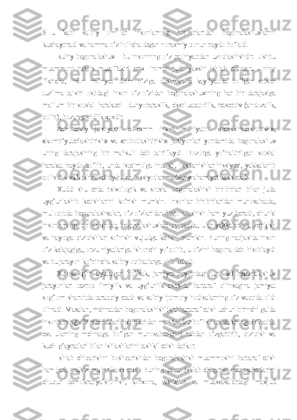 SHu   kabi   salbiy   omillar   insonlarning   bir-birlaridan   begonalashuvlarini
kuchaytiradi va hamma o’z holicha degan norasmiy qonun paydo bo’ladi.
Ruhiy   begonalashuv   -   bu   insonning   o’z   mohiyatidan   uzoqlashishdir.   Ushbu
muammoni   nemis   mutaffakiri   erix   Fromm   juda   yaxshi   ishlab   chiqqan.   Uning
fikricha,   inson   mohiyati   doim   o’ziga   dushmanlik   kayfiyatida   bo’lgan   sotsial
tuzilma   ta`siri   ostidagi   inson   o’z-o’zidan   begonalashuvining   har   bir   darajasiga
ma`lum   bir   sotsial   harakter   -   dunyoparaslik,   ekspluatatorlik,   retseptiv   (andozalik,
qolip), bozorga oidlik xosdir. 
Zamonaviy   jamiyatni   e.Fromm   inson   mohiyatini   «mashinalashtirish»,
«komp’yuterlashtirish»   va   «robotlashtirish»   jarayonlari   yordamida   begonalashuv
uning   darajasining   bir   mahsuli   deb   ta`riflaydi.   Bozorga   yo’naltirilgan   sotsial
harakat   paydo   bo’lib,   unda   iste`molga   intilish,   ikkilanishlar   hissiyoti,   yakkalanib
qolishlik va boshqa salbiy holat, hissiyotlar markaziy ahamiyat kasb etadi.
Xuddi   shu   erda   psixologik   va   sotsial   begonalashish   bir-birlari   bilan   juda
uyg’unlashib   ketishlarini   ko’rish   mumkin.   Insonlar   bir-birlaridan   munosabatda,
muloqotda  begonalashsalar,   o’z-o’zlaridan  begonalashish   ham   yuz  beradi,   chunki
insonlarning   bir-birlaridan   begonalashuvlari   oqibatida,   ular   yakkalanish,   zerikish
va  hayotga  qiziqishlari  so’nishi   vujudga  kelishi  mumkin.  Buning  natijasida   inson
o’z kelajagiga, orzu-niyatlariga ishonchi  yo’qolib, u o’zini begona deb hisoblaydi
va bu jarayon ko’pincha salbiy oqibatlarga olib keladi. 
Xulosa   qilib   aytadigan   bo’lsak,   jamiyat   hayotidagi   turli   xil   begonalashuv
jarayonlari   tezroq   ilmiylik   va   uyg’unlik   asosida   bartaraf   qilinsagina   jamiyat
sog’lom  sharoitda taraqqiy etadi  va salbiy  ijtimoiy hodisalarning o’z vaqtida oldi
olinadi. Masalan, mehnatdan begonalashishlikni bartaraf etish uchun birinchi galda
insonlarning o’z mehnatlari natijalaridan manfaatdor bo’lishlari va uning oqibatida
esa   ularning   mehnatga   bo’lgan   munosabatlarini   tubdan   o’zgartirib,   qiziqish   va
kuch-g’ayratlari bilan ishlashlarini tashkil etish darkor.
Ishlab   chiqarishni   boshqarishdan   begonalashish   muammosini   bartaraf   etish
ham juda muhim ma`no kasb etadi. Buning uchun ishlab chiqarish munosabatlarini
chuqur   demokratiyalshtirish,   korxona,   tashkilot   va   muassasalardagi   mavjud 