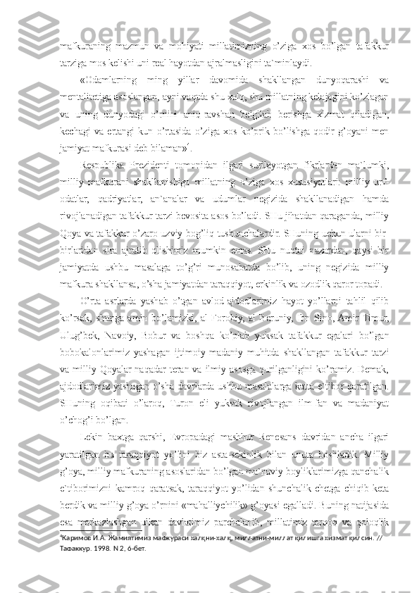 mafkuraning   mazmun   va   mohiyati   millatimizning   o’ziga   xos   bo’lgan   tafakkur
tarziga mos kelishi uni real hayotdan ajralmasligini ta`minlaydi.
«Odamlarning   ming   yillar   davomida   shakllangan   dunyoqarashi   va
mentalitetiga asoslangan, ayni vaqtda shu xalq, shu millatning kelajagini ko’zlagan
va   uning   dunyodagi   o’rnini   aniq-ravshan   belgilab   berishga   xizmat   qiladigan,
kechagi   va   ertangi   kun   o’rtasida   o’ziga   xos   ko’prik   bo’lishga   qodir   g’oyani   men
jamiyat mafkurasi deb bilaman» 4
.
Respublika   Prezidenti   tomonidan   ilgari   surilayotgan   fikrlardan   ma`lumki,
milliy   mafkurani   shakllanishiga   millatning   o’ziga   xos   xususiyatlari:   milliy   urf-
odatlar,   qadriyatlar,   an`analar   va   udumlar   negizida   shakllanadigan   hamda
rivojlanadigan tafakkur tarzi bevosita asos bo’ladi. SHu jihatdan qaraganda, milliy
Qoya va tafakkur o’zaro uzviy bog’liq tushunchalardir. SHuning uchun ularni bir-
birlaridan   sira   ajratib   olishimiz   mumkin   emas.   SHu   nuqtai   nazardan,   qaysi   bir
jamiyatda   ushbu   masalaga   to’g’ri   munosabatda   bo’lib,   uning   negizida   milliy
mafkura shakllansa, o’sha jamiyatdan taraqqiyot, erkinlik va ozodlik qaror topadi.
O’rta   asrlarda   yashab   o’tgan   avlod-ajdodlarimiz   hayot   yo’llarni   tahlil   qilib
ko’rsak,   shunga   amin   bo’lamizki,   al   Forobiy,   al   Beruniy,   Ibn   Sino,  Amir   Timur,
Ulug’bek,   Navoiy,   Bobur   va   boshqa   ko’plab   yuksak   tafakkur   egalari   bo’lgan
bobokalonlarimiz   yashagan   ijtimoiy-madaniy   muhitda   shakllangan   tafakkur   tarzi
va milliy Qoyalar  naqadar  teran va  ilmiy asosga  qurilganligini  ko’ramiz. Demak,
ajdodlarimiz yashagan o’sha davrlarda ushbu masalalarga katta e`tibor qaratilgan.
SHuning   oqibati   o’laroq,   Turon   eli   yuksak   rivojlangan   ilm-fan   va   madaniyat
o’chog’i bo’lgan.
Lekin   baxtga   qarshi,   Evropadagi   mashhur   Renesans   davridan   ancha   ilgari
yaratilgan   bu   taraqqiyot   yo’lini   biz   asta-sekinlik   bilan   unuta   boshladik.   Milliy
g’oya, milliy mafkuraning asoslaridan bo’lgan ma`naviy boyliklarimizga qanchalik
e`tiborimizni   kamroq   qaratsak,   taraqqiyot   yo’lidan   shunchalik   chetga   chiqib   keta
berdik va milliy g’oya o’rnini «mahalliychilik» g’oyasi egalladi. Buning natijasida
esa   markazlashgan   ulkan   davlatimiz   parchalanib,   millatimiz   tarqoq   va   qoloqlik
4
Каримов И.А. Жамиятимиз мафкураси халқни-халқ, миллатни-миллат қилишга хизмат қилсин. // 
Тафаккур. 1998. N 2, 6-бет. 