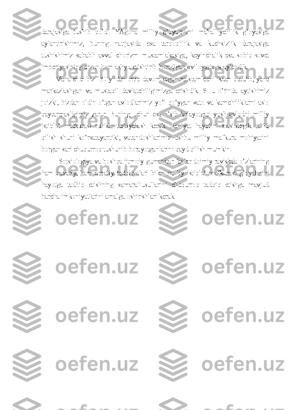 darajasiga   tushib   qoldi.   YAgona   milliy   g’oyamizni   mahalliychilik   g’oyasiga
aylantirishimiz,   buning   natijasida   esa   tarqoqlilik   va   kuchsizlik   darajasiga
tushishimiz   sababli   avval   chorizm   mustamlakasiga,   keyinchalik   esa   sobiq   sovet
imperiyasining arzon hom ashyo etishtirib boradigan «viloyati»ga aylandik.
Mana endi biz 130   yildan ortiq davom etgan mustamlachilikdan qutulib, yana
markazlashgan   va   mustaqil   davlatchiligimizga   erishdik.   SHu   o’rinda   aytishimiz
joizki,  bizdan  oldin  o’tgan  avlodlarimiz   yo’l  qo’ygan  xato  va  kamchiliklarni   aslo
qaytarmasligimiz   zarur.   Buning   uchun   esa   o’sib   kelayotgan   yosh   avlodni   milliy
istiqlol   mafkurasi   ruhida   tarbiyalash   kerak.   Jamiyat   hayotini   sotsiologik   tahlil
qilish   shuni   ko’rsatayaptiki,   vatandoshlarimiz   ushbu   milliy   mafkura   mohiyatini
borgan sari chuqurroq tushunib borayotganlarini qayd qilish mumkin.
Sotsiologiya va boshqa ijtmoiy-gumanitar fanlar doimiy ravishda o’zlarining
ham   nazariy,   ham   amaliy   tadqiqotlari   bilan   milliy   istiqlol   mafkurasi   g’oyalarini
hayotga   tadbiq   etishning   samaraliusullarini   chuqurroq   tadqiq   etishga   mavjud
barcha imkoniyatlarini amalga oshirishlari kerak. 