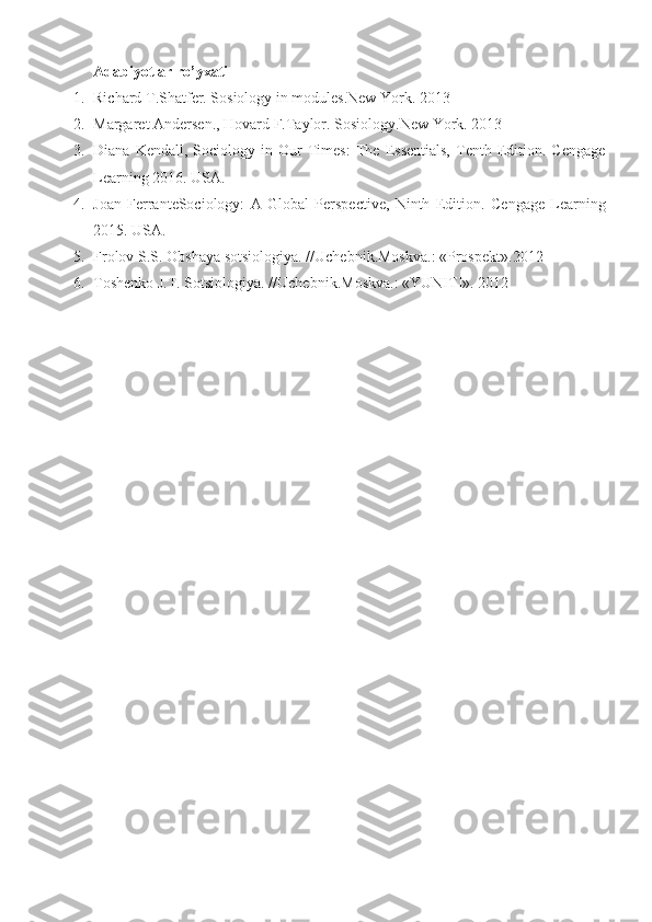 Adabiyotlar ro’yxati
1. Richard T.Shatfer. Sosiology in modules.New York.  2013
2. Margaret Andersen., Hovard F. Taylor.  Sosiology.New York.  2013
3. Diana   Kendall,  Sociology   in  Our   Times:   The   Essentials,   Tenth   Edition.  Cengage
Learning 2016.  USA.
4. Joan   FerranteSociology:   A   Global   Perspective,   Ninth   Edition .   Cengage   Learning
201 5 .  USA.
5. Frolov S.S. Obshaya sotsiologiya.  // Uchebni k. Moskva.:  «Prospekt». 2012
6. Toshenko J.T.  Sotsiologiya .  // Uchebni k. Moskva.:  «YUNITI».  2012 
