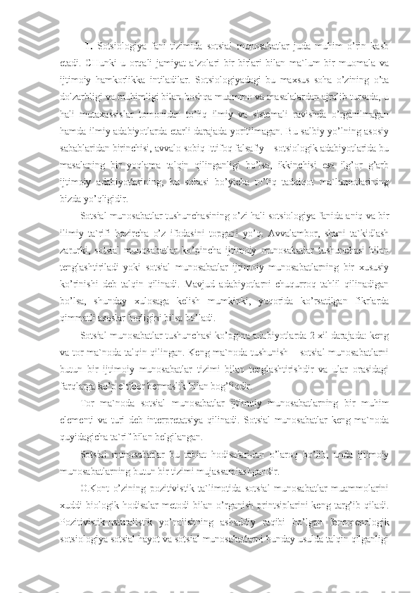 1.   Sotsiologiya   fani   tizimida   sotsial   munosabatlar   juda   muhim   o’rin   kasb
etadi.   CHunki   u   orqali   jamiyat   a`zolari   bir-birlari   bilan   ma`lum   bir   muomala   va
ijtimoiy   hamkorlikka   intiladilar.   Sotsiologiyadagi   bu   maxsus   soha   o’zining   o’ta
dolzarbligi va muhimligi bilan boshqa muammo va masalalardan ajralib tursada, u
hali   mutaxassislar   tomonidan   to’liq   ilmiy   va   sistemali   ravishda   o’rganilmagan
hamda ilmiy adabiyotlarda etarli darajada yoritilmagan. Bu salbiy yo’lning asosiy
sabablaridan birinchisi, avvalo sobiq Ittifoq falsafiy – sotsiologik adabiyotlarida bu
masalaning   bir   yoqlama   talqin   qilinganligi   bo’lsa,   ikkinchisi   esa   ilg’or   g’arb
ijtimoiy   adabiyotlarining,   bu   sohasi   bo’yicha   to’liq   tadqiqot   ma`lumotlarining
bizda yo’qligidir. 
Sotsial munosabatlar tushunchasining o’zi hali sotsiologiya fanida aniq va bir
ilimiy   ta`rifi   hozircha   o’z   ifodasini   topgani   yo’q.   Avvalambor,   shuni   ta`kidlash
zarurki,   sotsial   munosabatlar   ko’pincha   ijtimoiy   munosabatlar   tushunchasi   bilan
tenglashtiriladi   yoki   sotsial   munosabatlar   ijtimoiy   munosabatlarning   bir   xususiy
ko’rinishi   deb   talqin   qilinadi.   Mavjud   adabiyotlarni   chuqurroq   tahlil   qilinadigan
bo’lsa,   shunday   xulosaga   kelish   mumkinki,   yuqorida   ko’rsatilgan   fikrlarda
qimmatli asoslar borligini bilsa bo’ladi. 
Sotsial munosabatlar tushunchasi ko’pgina adabiyotlarda 2 xil darajada: keng
va tor ma`noda talqin qilingan. Keng ma`noda tushunish – sotsial munosabatlarni
butun   bir   ijtimoiy   munosabatlar   tizimi   bilan   tenglashtirishdir   va   ular   orasidagi
farqlarga ko’p e`tibor bermaslik bilan bog’liqdir. 
Tor   ma`noda   sotsial   munosabatlar   ijtimoiy   munosabatlarning   bir   muhim
elementi   va   turi   deb   interpretatsiya   qilinadi.   Sotsial   munosabatlar   keng   ma`noda
quyidagicha ta`rif bilan belgilangan.
Sotsial   munosabatlar   bu   tabiat   hodisalaridan   o’laroq   bo’lib,   unda   ijtimoiy
munosabatlarning butun bir tizimi mujassamlashgandir.
O.Kont   o’zining   pozitivistik   ta`limotida   sotsial   munosabatlar   muammolarini
xuddi   biologik   hodisalar   metodi   bilan   o’rganish   printsiplarini   keng   targ’ib   qiladi.
Pozitivistik-naturalistik   yo’nalishning   ashaddiy   raqibi   bo’lgan   fenomenologik
sotsiologiya sotsial hayot va sotsial munosabatlarni bunday usulda talqin qilganligi 