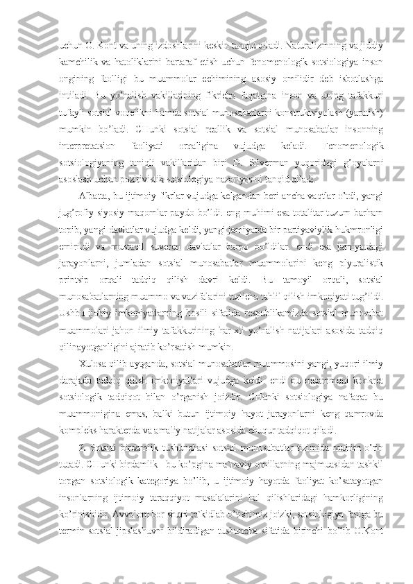 uchun O. Kont va uning izdoshlarini keskin tanqid qiladi. Naturalizmning va jiddiy
kamchilik   va   hatoliklarini   bartaraf   etish   uchun   fenomenologik   sotsiologiya   inson
ongining   faolligi   bu   muammolar   echimining   asosiy   omilidir   deb   isbotlashga
intiladi.   Bu   yo’nalish   vakillarining   fikricha   faqatgina   inson   va   uning   tafakkuri
tufayli sotsial voqelikni hamda sotsial munosabatlarni konstruktsiyalash (yaratish)
mumkin   bo’ladi.   CHunki   sotsial   reallik   va   sotsial   munosabatlar   insonning
interpretatsion   faoliyati   orqaligina   vujudga   keladi.   Fenomenologik
sotsiologiyaning   taniqli   vakillaridan   biri   D.   Silverman   yuqoridagi   g’oyalarni
asoslash uchun pozitivistik sotsiologiya nazariyasini tanqid qiladi.
Albatta, bu ijtimoiy fikrlar vujudga kelgandan beri ancha vaqtlar o’tdi, yangi
jug’rofiy-siyosiy maqomlar  paydo bo’ldi. eng muhimi esa totalitar  tuzum  barham
topib, yangi davlatlar vujudga keldi, yangi jamiyatda bir partiyaviylik hukmronligi
emirildi   va   mustaqil   suveren   davlatlar   barpo   bo’ldilar.   endi   esa   jamiyatdagi
jarayonlarni,   jumladan   sotsial   munosabatlar   muammolarini   keng   plyuralistik
printsip   orqali   tadqiq   qilish   davri   keldi.   Bu   tamoyil   orqali,   sotsial
munosabatlarning muammo va vazifalarini turlicha tahlil qilish imkoniyati tug’ildi.
Ushbu   ijobiy   imkoniyatlarning   hosili   sifatida   respublikamizda   sotsial   munosabat
muammolari   jahon   ilmiy   tafakkurining   har-xil   yo’nalish   natijalari   asosida   tadqiq
qilinayotganligini ajratib ko’rsatish mumkin. 
Xulosa qilib aytganda, sotsial munosabatlar muammosini yangi, yuqori ilmiy
darajada   tadqiq   qilish   imkoniyatlari   vujudga   keldi.   endi   bu   muammoni   konkret
sotsiologik   tadqiqot   bilan   o’rganish   joizdir.   CHunki   sotsiologiya   nafaqat   bu
muammonigina   emas,   balki   butun   ijtimoiy   hayot   jarayonlarni   keng   qamrovda
kompleks harakterda va amaliy natijalar asosida chuqur tadqiqot qiladi. 
2 .   Sotsial   birdamlik   tushunchasi   sotsial   munosabatlar   tizimida   muhim   o’rin
tutadi. CHunki birdamlik - bu ko’pgina ma`naviy omillarning majmuasidan tashkil
topgan   sotsiologik   kategoriya   bo’lib,   u   ijtimoiy   hayotda   faoliyat   ko’satayotgan
insonlarning   ijtimoiy   taraqqiyot   masalalarini   hal   qilishlaridagi   hamkorligining
ko’rinishidir. Avvalom bor shuni ta`kidlab o’tishimiz joizki, sotsiologiya faniga bu
termin   sotsial   jipslashuvni   bildiradigan   tushuncha   sifatida   birinchi   bo’lib   O.Kont 