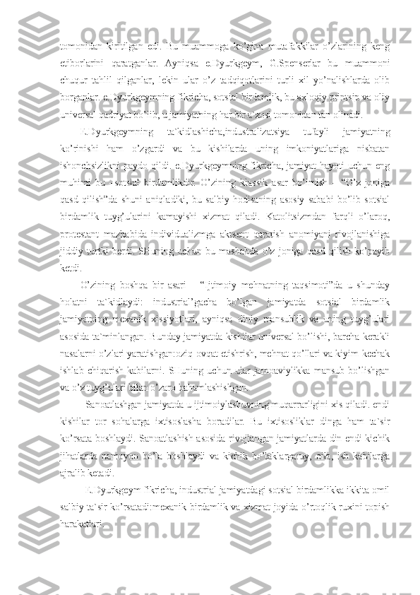 tomonidan   kiritilgan   edi.   Bu   muammoga   ko’gina   mutafakkilar   o’zlarining   keng
etiborlarini   qaratganlar.   Ayniqsa   e.Dyurkgeym,   G.Spenserlar   bu   muammoni
chuqur   tahlil   qilganlar,   lekin   ular   o’z   tadqiqotlarini   turli   xil   yo’nalishlarda   olib
borganlar. e.Dyurkgeymning fikricha, sotsial birdamlik, bu axloqiy printsip va oliy
universal qadriyat bo’lib, u jamiyatning har bir a`zosi tomonidan tan olinadi. 
E.Dyurkgeymning   ta`kidlashicha,industralizatsiya   tufayli   jamiyatning
ko’rinishi   ham   o’zgardi   va   bu   kishilarda   uning   imkoniyatlariga   nisbatan
ishonchsizlikni  paydo  qildi. e.Dyurkgeymning fikricha,  jamiyat   hayoti  uchun  eng
muhimi   bu   –sotsial   birdamlikdir.   O’zining   klassik   asar   bo’lmish   –   “O’z   joniga
qasd   qilish”da   shuni   aniqladiki,   bu   salbiy   hodisaning   asosiy   sababi   bo’lib   sotsial
birdamlik   tuyg’ularini   kamayishi   xizmat   qiladi.   Katolitsizmdan   farqli   o’laroq,
protestant   mazhabida   individualizmga   aktsent   qaratish   anomiyani   rivojlanishiga
jiddiy   turtki   berdi.   SHuning   uchun   bu   mashabda   o’z   joniga   qasd   qilish   ko’payib
ketdi.
O’zining   boshqa   bir   asari   –   “Ijtimoiy   mehnatning   taqsimoti”da   u   shunday
holatni   ta`kidlaydi:   industrial’gacha   bo’lgan   jamiyatda   sotsial   birdamlik
jamiyatning   mexanik   xissiyotlari,   ayniqsa   diniy   mansublik   va   uning   tuyg’ulari
asosida ta`minlangan. Bunday jamiyatda kishilar universal bo’lishi, barcha kerakli
nasalarni o’zlari yaratishgan:oziq-ovqat etishrish, mehnat qo’llari va kiyim-kechak
ishlab   chiqarish   kabilarni.   SHuning   uchun   ular   jamoaviylikka   mansub   bo’lishgan
va o’z tuyg’ulari bilan o’zaro bahamlashishgan. 
Sanoatlashgan jamiyatda u ijtimoiylashuvning muqarrarligini xis qiladi. endi
kishilar   tor   sohalarga   ixtisoslasha   boradilar.   Bu   ixtisosliklar   dinga   ham   ta`sir
ko’rsata boshlaydi. Sanoatlashish asosida rivojlangan jamiyatlarda din endi kichik
jihatlarda   namoyon   bo’la   boshlaydi   va   kichik   bo’laklarga:uy,   oila,   ish   kabilarga
ajralib ketadi. 
E.Dyurkgeym fikricha, industrial jamiyatdagi sotsial birdamlikka ikkita omil
salbiy ta`sir ko’rsatadi:mexanik birdamlik va xizmat joyida o’rtoqlik ruxini topish
harakatlari. 