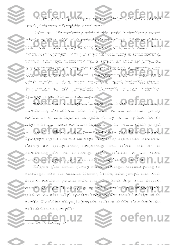 Industrialgacha bo’lgan jamiyatda esa sotsial birdamlik mexanik xissiyotlar
asosida, diniy mansublik negizida ta`minlanar edi. 1
O.Kont   va   G.Spenserlarning   tadqiqotlarida   sotsial   birdamlikning   asosini
iqtisodiy   mafaatlar   tashkil   qilish   markaziy   o’rinni   egallaydi.   G.Spenser   o’zining
birdamlik   ta`limotida   majburiy   va   ko’ngilli   birdamlikni   ajratib   ko’rsatadi.   Uning
fikricha, kishilik jamiyati o’z rivojlanish yo’lida ikkita harbiy va sanoat davrlariga
bo’linadi. Butun hayot bu erda intizomga asoslangan. Sanoat turidagi jamiyat esa
osoyishta ijtimoiy hamkorlikning erkin shakllarini ifoda etadi. Muammoning xuddi
ikkita   jihatga   ajratib   tahlil   qilinishni   D.Dyurkgeymning   ham   ilmiy   faoliyatida
ko’rish   mumkin.   U   o’z   ta`limotini   mexanik   va   organik   birdamlikka   ajratadi.
Rivojlanmagan   va   eski   jamiyatlarda   hukumronlik   qiladigan   birdamlikni
Dyurkgeym mexanik birdamlik deb ataydi.
Mexanik   birdamlik   -   bu   «jamoa   turidagi»   birdamlik   bo’lib,   u   bu   jamoadagi
individlarning   o’xshashliklari   bilan   belgilanadi   va   ular   tomonidan   ijtimoiy
vazifalar   bir   xil   turda   bajariladi.   Jamiyatda   ijtimoiy   mehnatning   taqsimlashishi
tufayli   individlar   maxsus   vazifalarini   bajaradilar   va   bu   hislatlar   sababli   jamiyat
jonli organizmni eslatadi. SHu jamiyatda vujudga kelgan yangi turdagi birdamlikni
Dyurkgeym   organik   birdamlik   deb   ataydi.   Mehnatning   taqsimlanishi   individlarda
o’zlariga   xos   qobiliyatlarning   rivojlanishiga   omil   bo’ladi.   endi   har   bir
individlarning   o’zi   esa   bir-birlariga   bog’liq   bo’ladilar   va   ular   sotsial
munosabatlarning yagona tizimi orqali birdamlik tuyg’ulariga erishadilar.
Ko’pgina   g’arb   olimlari   ijtimoiy   mulkka   asoslangan   kooperatsiyaning   ser
mahsulligini   inkor   etib   keladilar.   Ularning   fikricha,   butun   jamiyat   bilan   ishlab
chiqarish   vositalarini   guruhlar   mulki   qilib   berish   kerak.   Agar   ishlab   chiqarish
vositalari   ijtmoiy   mulk   xususiyatiga   ega   bo’lsa,   «ma`muriyat»   xalqdan   ajralib
qoladi   va   shu   sabab   tufayli   byurokrat   boshqaruvchilar   tashkiloti   vujudga   kelishi
mumkin. O’z-o’zidan tabiiyki, bu jarayonlar natijasida ishchilar o’z mehnatlaridan
mafaatdorlikni his qilmaydilar.
1
Introduction to Sociology. Р.41 