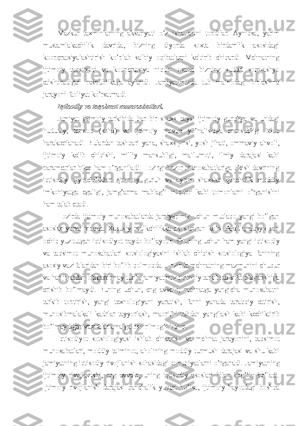 Mazkur   taxminlarning   aksariyati   o’z   isbotlarini   topdilar.   Ayniqsa,   yarim
mustamlakachilik   davrida,   bizning   diyorda   soxta   birdamlik   asosidagi
kooperatsiyalashtirish   ko’plab   salbiy   oqibatlarni   keltirib   chiqardi.   Mehnatning
ijtimoiy   taqsimoti   va   kooperatsiya   niqobi   ostida   bizning   xudud   xom-ashyo
etishtiradigan   respublikaga   aylandi.   Jamiyatimizda   tub   ma`nodagi   birlashma
jarayoni faoliyat ko’rsatmadi.
Iqtisodiy va taqsimot munosabatlari.
Jamiyat   ijtimoiy   tarkibida   har   bir   shaxs   qaysi   ij timoiy   guruhga   va   undagi
hududiy,   tarmoq   (soha)   va   ijti moiy   mavqe   yo’nalishiga   mansubligi   bilan
harakterlanadi.   Bulardan   tashqari   yana,   shaxs   jinsi,   yosh   jihati,   ommaviy   ahvoli,
ijtimoiy   kelib   chiqishi,   milliy   mansubligi,   ma`lumoti,   ilmiy   darajasi   kabi
parametrlar bilan ham o’rganiladi. Hozirgi bozor munosabatlariga o’tish davrining
iqtisodiy   qiyinchiliklari   ijtimoiy   guruh   va   ayrim   shaxslar   qanchalik   moddiy
imkoniyatga   egaligi,   jamg’arma   mablag’i   miqdori   kabi   tomonlarni   o’rganishni
ham talab etadi.
Hozirda   ijtimoiy   munosabatlarda   jamiyatimiz   uchun   mutlaqo   yangi   bo’lgan
asoslar   yaratilmoqda.   Xususiy   mulkchilikka   asoslangan   ko’p   ukladli,   dunyo   sari
ochiq yuz tutgan iqtisodiyot paydo bo’layotir. SHuning uchun ham yangi iqtiso diy
va   taqsimot   munosabatlari   sotsiologiyasini   ishlab   chiqish   sotsiologiya   fanining
asosiy vazifalaridan biri bo’lib qolmoqda. Hozirda mehnatning mazmunini chuqur
va har jihatdan o’zgartirmay turib, jamiyatimiz ijtimoiy tarkibida sifat o’zgarishiga
erishib   bo’lmaydi.   Buning   uchun,   eng   avvalo,   mehnatga   yangicha   munosabatni
tarkib   toptirish,   yangi   texnolo giyani   yaratish,   fanni   yanada   taraqqiy   ettirish,
munosibmalakali   kadrlar   tayyorlash,   maorifni   tubdan   yangilash   kabi   kechiktirib
bo’lmaydigan vazifalar amalga oshirilmog’i lozim.
Iqtisodiyot   sotsiologiyasi   ishlab   chiqarish   va   mehnat   jarayonini,   taqsimot
munosabatlari,   moddiy   ta`minot,   aholining   moddiy   turmush   darajasi   va   shu   kabi
jamiyatning iq tisodiy rivojlanish sohasidagi qonuniyatlarni o’rganadi. Jamiyatning
ijtimoiy   rivojlanishi,   eng   avvalo,   uning   iqtisodiy   asoslari   bilan   bog’liq   bo’ladi.
Ijtimoiy   rivojlanish   darajasi   qanchalik   yuqori   bo’lsa,   ijtimoiy   hayotdagi   boshqa 