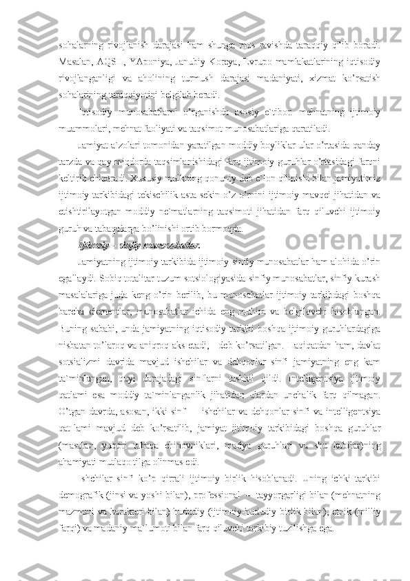 sohalarning   rivojlanish   darajasi   ham   shunga   mos   ravishda   taraqqiy   qilib   boradi.
Masalan,   AQSH,   YAponiya,   Janubiy   Koreya,   Evrupo   mamlakatlarining   iqtisodiy
rivojlanganligi   va   aholining   turmush   darajasi   madaniyati,   xizmat   ko’rsatish
sohalarining taraqqiyotini belgilab beradi.
Iqtisodiy   munosabatlarni   o’rganishda   asosiy   e`tibor:   mehnatning   ijtimoiy
muammolari, mehnat faoliyati va taqsimot munosabatlariga qaratiladi.
Jamiyat a`zolari tomonidan yaratilgan moddiy boyliklar ular o’rtasida qanday
tarzda va qay miqdorda taqsimlanishidagi farq ijtimoiy guruhlar o’rtasidagi farqni
keltirib chiqaradi. Xususiy mulkning qonuniy deb e`lon qilinishi bilan jamiyatimiz
ijtimoiy  tarkibidagi   tekischilik  asta-sekin  o’z o’rnini   ijtimoiy  mavqei   jihatidan  va
etishtirilayotgan   moddiy   ne`matlarning   taqsimoti   jihatidan   farq   qiluvchi   ijtimoiy
guruh va tabaqalarga bo’linishi ortib bormoqda.
Ijtimoiy – sinfiy munosabatlar.
Jamiyatning ijtimoiy tarkibida ijtimoiy-sinfiy munosabatlar ham alohida o’rin
egallaydi. Sobiq totalitar tuzum sotsiologiyasida sinfiy munosabatlar, sinfiy kurash
masalalariga   juda   keng   o’rin   berilib,   bu   munosabatlar   ijtimoiy   tarkibdagi   boshqa
barcha   elementlar,   munosabatlar   ichida   eng   muhim   va   belgilovchi   hisoblangan.
Buning sababi, unda jamiyatning iqtisodiy tarkibi  boshqa ijtimoiy guruhlardagiga
nisbatan to’laroq va aniqroq aks etadi, - deb ko’rsatilgan. Haqiqatdan ham, davlat
sotsializmi   davrida   mavjud   ishchilar   va   dehqonlar   sinfi   jamiyatning   eng   kam
ta`minlangan,   quyi   darajadagi   sinflarni   tashkil   qildi.   Intelligentsiya   ijtimoiy
qatlami   esa   moddiy   ta`minlanganlik   jihatidan   ulardan   unchalik   farq   qilmagan.
O’tgan  davrda, asosan,  ikki   sinf  —  ishchilar  va  dehqonlar  sinfi   va intelligentsiya
qat-lami   mavjud   deb   ko’rsatilib,   jamiyat   ijtimoiy   tarkibidagi   boshqa   guruhlar
(masalan,   yuqori   tabaqa   chinovniklari,   mafiya   guruhlari   va   shu   kabilar)ning
ahamiyati mutlaqo tilga olinmas edi.
Ishchilar   sinfi   ko’p   qirrali   ijtimoiy   birlik   hisoblanadi.   Uning   ichki   tarkibi
demografik (jinsi va yoshi bilan), professional — tayyorgarligi bilan (mehnatning
mazmuni va harakteri bilan) hududiy (ijtimoiy-hududiy bir lik bilan), etnik (milliy
farqi) va madaniy-ma`lumoti bilan farq qiluvchi tarkibiy tuzilishga ega. 