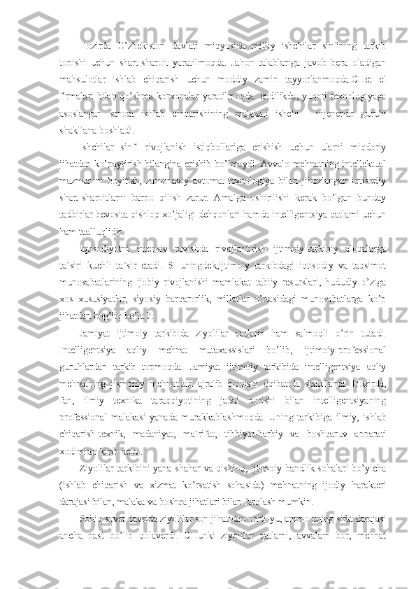 Hozirda   O’zbekiston   davlati   miqyosida   milliy   ishchilar   sinfining   tarkib
topishi   uchun   shart-sharoit   yaratilmoqda.   Jahon   talablariga   javob   bera   oladigan
mahsulotlar   ishlab   chiqarish   uchun   moddiy   zamin   tayyorlanmoqda.CHet   el
firmalari bilan qo’shma korxonalar yaratilmoqda. endilikda, yuqori texnologiyaga
asoslangan   sanoat   ishlab   chiqarishining   malakali   ishchi   -   injenerlar   guruhi
shakllana boshladi.
Ishchilar   sinfi   rivojlanish   istiqbollariga   erishish   uchun   ularni   miqdoriy
jihatdan ko’paytirish bilangina erishib bo’lmaydi. Avvalo mehnatning intellektual
mazmunini   boyitish,   zamonaviy   avtomat-texnologiya   bilan   jihozlangan   iqtisodiy
shart-sharoitlarni   barpo   qilish   zarur.   Amalga   oshirilishi   kerak   bo’lgan   bunday
tadbirlar bevosita qishloq xo’jaligi dehqonlari hamda intelligentsiya qatlami uchun
ham taalluqlidir.
Iqtisodiyotni   intensiv   ravishda   rivojlantirish   ijtimoiy-tarkibiy   aloqalarga
ta`siri   kuchli   ta`sir   etadi.   SHuningdek,ijtimoiy   tarkibdagi   iqtisodiy   va   taqsimot
munosabatlarining   ijobiy   rivojlanishi   mamlakat   tabiiy   resurslari,   hududiy   o’ziga
xos   xususiyatlar,   siyosiy   barqarorlik,   millatlar   o’rtasidagi   munosabatlarga   ko’p
jihatdan bog’liq bo’ladi.
Jamiyat   ijtimoiy   tarkibida   ziyolilar   qatlami   ham   salmoqli   o’rin   tutadi.
Intelligentsiya   aqliy   mehnat   mutaxassislari   bo’lib,   ijtimoiy-professional
guruhlardan   tarkib   topmoqda.   Jamiyat   ijtimoiy   tarkibida   intelligentsiya   aqliy
mehnatning   jismoniy   mehnatdan   ajralib   chiqishi   oqibatida   shakllandi.   Hozirda,
fan,   ilmiy   texnika   taraqqiyotining   jadal   borishi   bilan   intelligentsiyaning
professional   malakasi   yanada   murakkablashmoqda.   Uning   tarkibiga   il miy,   ishlab
chiqarish-texnik,   madaniyat,   ma`rifat,   tibbiyot-harbiy   va   boshqaruv   apparati
xodimlari kirib keldi.
Ziyolilar tarkibini yana shahar  va qishloq, ijtimoiy bandlik sohalari bo’yicha
(ishlab   chiqarish   va   xizmat   ko’rsatish   sohasida)   mehnatning   ijodiy   harakteri
darajasi bilan, malaka va boshqa jihatlari bilan farqlash mumkin.
Sobiq sovet davrida ziyolilar son jihatidan ortdi-yu, ammo uning sifat darajasi
ancha   past   bo’lib   qolaverdi.   CHunki   ziyolilar   qatlami,   avvalam   bor,   mehnat 