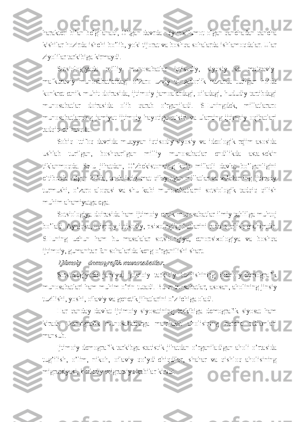 harakteri bilan belgilanadi, O’tgan davrda oliy ma`lumot olgan qanchadan-qancha
kishilar hozirda ishchi bo’lib, yoki tijorat va boshqa sohalarda ishlamoqdalar. Ular
ziyolilar tarkibiga kirmaydi.
Sotsiologiyada   milliy   munosabatlar   iqtisodiy,   siyosiy   va   ma`naviy-
mafkuraviy   munosabatlardagi   o’zaro   uzviy   aloqadorlik   nazarda   tutilgan   holda
konkret   etnik  muhit   doirasida,   ijtimoiy  jamoalardagi,   oiladagi,  hududiy   tartibdagi
munosabatlar   doirasida   olib   qarab   o’rganiladi.   SHuningdek,   millatlararo
munosabatlarning   jamiyat   ijtimoiy   hayotiga   ta`siri   va   ularning   ijtimoiy   oqibatlari
tadqiq etilmoqda.
Sobiq   Ittifoq   davrida   muayyan   iqtisodiy-siyosiy   va   ideologik   rejim   asosida
ushlab   turilgan,   boshqarilgan   milliy   muno sabatlar   endilikda   asta-sekin
tiklanmoqda.   SHu   jihatdan,   O’zbekistonning   ko’p   millatli   davlat   bo’lganligini
e`tiborda tutgan holda, unda istiqomat qilayotgan millatlar va xalqlarning ijtimoiy
turmushi,   o’zaro   aloqasi   va   shu   kabi   munosabatlarni   sotsiologik   tadqiq   qilish
muhim ahamiyatga ega.
Sotsiologiya doirasida ham ijtimoiy-etnik munosabat lar ilmiy tahlilga muhtoj
bo’ladi. Ayniqsa,  ijtimoiy-iqtisodiy, psixologik  jihatlarini  tadqiq qilish muhimdir.
SHuning   uchun   ham   bu   masalalar   sotsiologiya,   etnopsi xologiya   va   boshqa
ijtimoiy, gumanitar fan sohalarida keng o’rganilishi shart.
 Ijtimoiy – demografik munosabatlar.
Sotsiologiyada   jamiyat   ijtimoiy   tarkibiy   tuzilishining   ijtimoiy-demografik
munosabatlari ham muhim o’rin tu tadi. Bu munosabatlar, asosan, aholining jinsiy
tuzilishi, yoshi, oilaviy va genetik jihatlarini o’z ichiga oladi.
Har   qanday   davlat   ijtimoiy   siyosatining   tarkibiga   demografik   siyosat   ham
kiradi.   Demografik   munosabatlarga   mamlakat   aholisining   barcha   qatlamlari
mansub.
Ijtimoiy-demografik   tarkibga   statistik   jihatdan   o’rganiladigan   aholi   o’rtasida
tug’ilish,   o’lim,   nikoh,   oila viy   qo’ydi-chiqdilar,   shahar   va   qishloq   aholisining
migratsiyasi, hududiy migratsiya kabilar kiradi. 