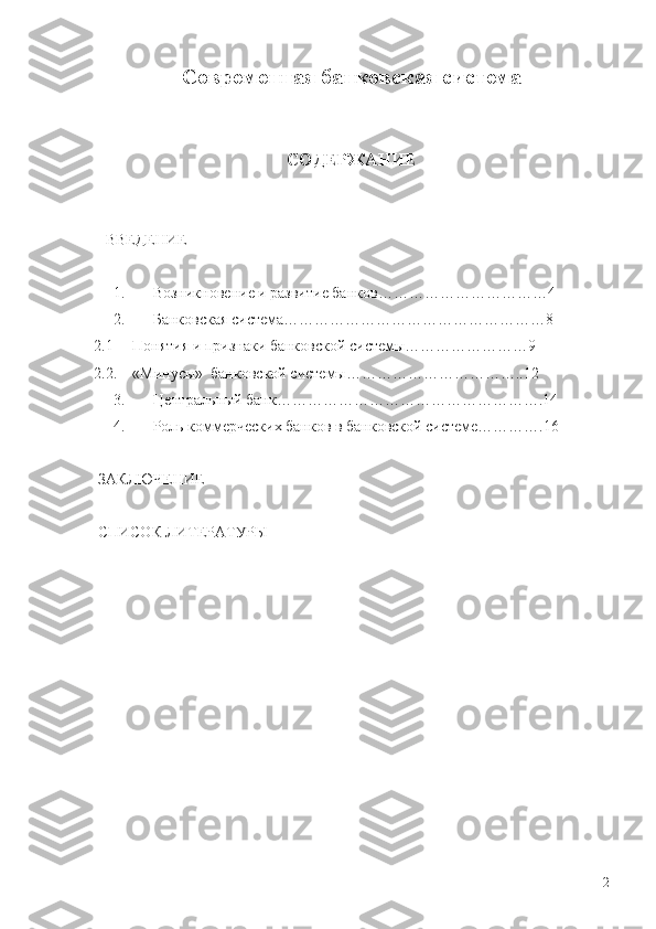 C овременная банковская система
                  
СОДЕРЖАНИЕ
   ВВЕДЕНИЕ
1.      Возникновение и развитие банков……………………………4
2.      Банковская система……………………………………………8
2.1     Понятия и признаки банковской системы……………………9
2.2.    «Минусы»  банковской системы……………………………..12
3.      Центральный банк…………………………………………….14
4.      Роль коммерческих банков в банковской системе………….16
  
 ЗАКЛЮЧЕНИЕ
 
 СПИСОК ЛИТЕРАТУРЫ
2 