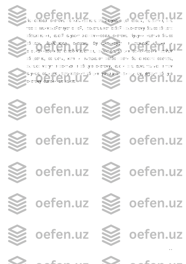 Банковская   система   не   изолирована   от   окружающей   среды,   напротив,   она
тесно   взаимодействует   с   ней,   представляет   собой   подсистему   более   общего
образования,   какой   служит   экономическая   система.   Будучи   частью   более
общего,   банковская   система   функционирует   в   рамках   общих   и
специфических банковских законов, подчинена общим юридическим нормам
общества,   ее   акты,   хотя   и   выражают   особенности   банковского   сектора,
однако   могут   вноситься   в   общую   систему,   как   и   она   сама   только   в   том
случае,   если   не   противоречит   общим   устоям   и   принципам,   строит   общую
систему как единое целое.
11 