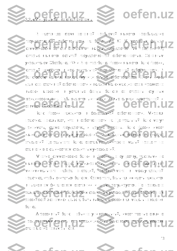 2.2. «Минусы» банковской системы
В   настоящее   время   основной   проблемой   является   преобладание
государственной   собственности   на   банки.   До   80   %   уставных   фондов
коммерческих   банков   составляют   вклады   государственных   предприятий,
которые   являются   скрытой   государственной   собс твенностью.   Основным
учредителем Сбербанка  РФ и Внешторг банка России является  Банк России,
который   находится   в   исклю чительной   государственной   собственности.   В
банковском   деле   запрещена   муниципальная   собственность.   Очень   низка
доля коопе ративной собственности и вкладов мелких акционеров. Чрезмерно
высоки   вложения   в   уставные   фонды   банков   со   стороны   крупных
юридических   лиц.   Наблюдаются   лишь   единичные   случаи   иностранной   и
совместной собственности.
Банк   России   находится   в   федеральной   собственности.   Миро вая
практика   показывает,   что   в   собственности   на   Центральный   Банк   могут
принимать,   кроме   государства,   и   другие   стороны.   Банк   России   имеет
излишнюю   сеть   низовых   учреждений.   В   западных   странах   количество
отделений   Ценрального   Банка   составляет   нич тожно   малый   процент   по
сравнению с количеством кредитных учреж дений.
Многие   коммерческие   банки   в   России,   по   существу,   таковыми   не
являются.   Они   недокапитализированы,   часть   их   не   выполняет
минимимального   набора   операций,   необходимого   в   международной
практике, чтобы считаться банком. Кроме того, большая их часть находится
в   плачевном   финансовом   состоянии   и   плохо   регулирует ся.   Не   проведено
разделение банков и небанковских кредитных учреждений. Для современной
российской экономики должна быть выбрана агрессивная модель поведения
банка.
Агрессивный   банк   -   обычно   универсальный,   имеет   тесные   связи   с
предприятиями и выполняет нетрадиционные банковские операции, ускоряя
становление новых рынков.
12 