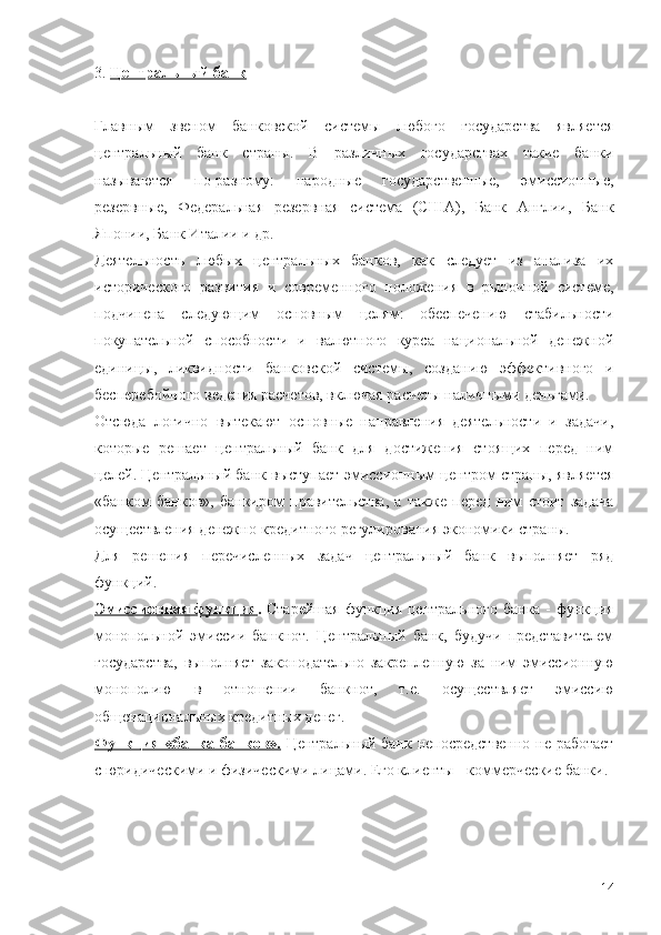 3.  Центральный банк
Главным   звеном   банковской   системы   любого   государства   является
центральный   банк   страны.   В   различных   государствах   такие   банки
называются   по-разному:   народные   государственные,   эмиссионные,
резервные,   Федеральная   резервная   система   (США),   Банк   Англии,   Банк
Японии, Банк Италии и др.
Деятельность   любых   центральных   банков,   как   следует   из   анализа   их
исторического   развития   и   современного   положения   в   рыночной   системе,
подчинена   следующим   основным   целям:   обеспечению   стабильности
покупательной   способности   и   валютного   курса   национальной   денежной
единицы,   ликвидности   банковской   системы,   созданию   эффективного   и
бесперебойного ведения расчетов, включая расчеты наличными деньгами.
Отсюда   логично   вытекают   основные   направления   деятельности   и   задачи,
которые   решает   центральный   банк   для   достижения   стоящих   перед   ним
целей. Центральный банк выступает эмиссионным центром страны, является
«банком   банков»,   банкиром   правительства,   а   также   перед   ним   стоит   задача
осуществления денежно-кредитного регулирования экономики страны.
Для   решения   перечисленных   задач   центральный   банк   выполняет   ряд
функций.
Эмиссионная функция .   Старейшая  функция центрального банка - функция
монопольной   эмиссии   банкнот.   Центральный   банк,   будучи   представителем
государства,   выполняет   законодательно   закрепленную   за   ним   эмиссионную
монополию   в   отношении   банкнот,   т.е.   осуществляет   эмиссию
общенациональных кредитных денег. 
Функция «банка банков».   Центральный банк непосредственно не работает
с юридическими и физическими лицами. Его клиенты - коммерческие банки. 
14 