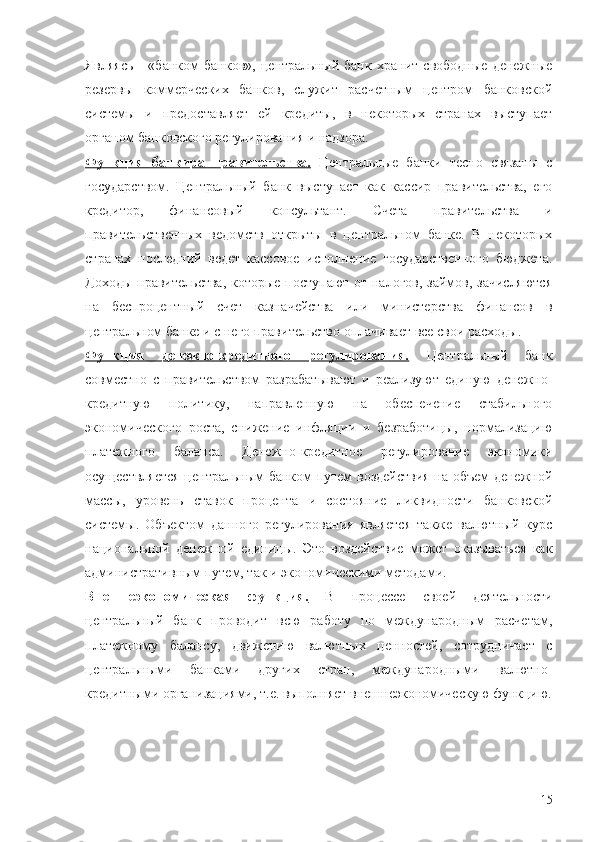 Являясь   -   «банком   банков»,   центральный   банк   хранит   свободные   денежные
резервы   коммерческих   банков,   служит   расчетным   центром   банковской
системы   и   предоставляет   ей   кредиты,   в   некоторых   странах   выступает
органом банковского регулирования и надзора. 
Функция   банкира   правительства.   Центральные   банки   тесно   связаны   с
государством.   Центральный   банк   выступает   как   кассир   правительства,   его
кредитор,   финансовый   консультант.   Счета   правительства   и
правительственных   ведомств   открыты   в   центральном   банке.   В   некоторых
странах   последний   ведет   кассовое   исполнение   государственного   бюджета.
Доходы правительства, которые поступают от налогов, займов, зачисляются
на   беспроцентный   счет   казначейства   или   министерства   финансов   в
центральном банке и с него правительство оплачивает все свои расходы.
Функция   денежно-кредитного   регулирования.   Центральный   банк
совместно   с   правительством   разрабатывают   и   реализуют   единую   денежно-
кредитную   политику,   направленную   на   обеспечение   стабильного
экономического   роста,   снижение   инфляции   и   безработицы,   нормализацию
платежного   баланса.   Денежно-кредитное   регулирование   экономики
осуществляется центральным банком путем воздействия на объем денежной
массы,   уровень   ставок   процента   и   состояние   ликвидности   банковской
системы.   Объектом   данного   регулирования   является   также   валютный   курс
национальной   денежной   единицы.   Это   воздействие   может   оказываться   как
административным путем, так и экономическими методами.
Внешнеэкономическая   функция.   В   процессе   своей   деятельности
центральный   банк   проводит   всю   работу   по   международным   расчетам,
платежному   балансу,   движению   валютных   ценностей,   сотрудничает   с
центральными   банками   других   стран,   международными   валютно-
кредитными организациями, т.е. выполняет внешнеэкономическую функцию.
15 