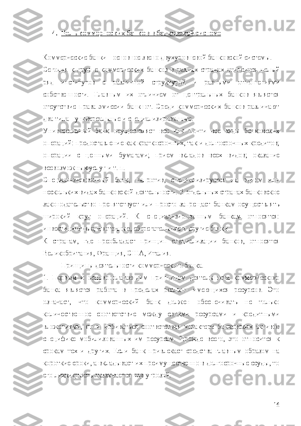 4. Роль коммерческих банков в банковской системе   
Коммерческие банки - основное звено двухуровневой банковской системы.
Сегодня   к   группе   коммерческих   банков   в   разных   странах   относится   целый
ряд   институтов   с   различной   структурой   и   разными   отношениями
собственности.   Главным   их   отличием   от   центральных   банков   является
отсутствие   права   эмиссии   банкнот.   Среди   коммерческих   банков   различают
два типа - универсальные и специализированные.
Универсальный   банк   осуществляет   все   или   почти   все   виды   банковских
операций: предоставление как краткосрочных, так и долгосрочных кредитов;
операции   с   ценными   бумагами;   прием   вкладов   всех   видов;   оказание
всевозможных услуг и т. п. 
Специализированный   банк,   напротив,   специализируется   на   одном   или
нескольких видах банковской деятельности. В отдельных странах банковское
законодательство   препятствует   или   просто   запрещает   банкам   осуществлять
широкий   круг   операций.   К   специализированным   банкам   относятся:
инвестиционные, ипотечные, сберегательные и другие банки.
К   странам,   где   преобладает   принцип   специализации   банков,   относятся
Великобритания, Франция, США, Италия. 
Принципы деятельности коммерческого банка.
1.   Первым   и   основополагающим   принципом   деятельности   коммерческого
банка   является   работа   в   пределах   реально   имеющихся   ресурсов.   Это
означает,   что   коммерческий   банк   должен   обеспечивать   не   только
количественное   соответствие   между   своими   ресурсами   и   кредитными
вложениями,   но   и   добиваться   соответствия   характера   банковских   активов
специфике   мобилизованных   им   ресурсам.   Прежде   всего,   это   относится   к
срокам   тех   и   других.   Если   банк   привлекает   средства   главным   образом   на
короткие сроки, а вкладывает их преимущественно в долгосрочные ссуды, то
его ликвидность оказывается под угрозой.
16 