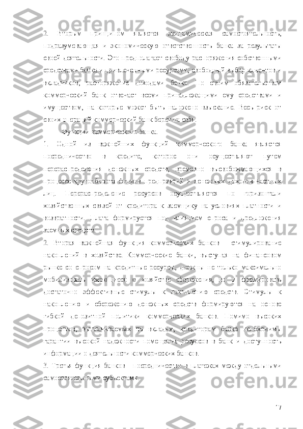 2.   Вторым   принципом   является   экономическая   самостоятельность,
подразумевающая   и   экономическую   ответственность   банка   за   результаты
своей  деятельности.  Это  предполагает   свободу  распоряжения  собственными
средствами банка и привлеченными ресурсами, свободный выбор клиентов и
вкладчиков,   распоряжение   доходами   банка.   По   своим   обязательствам
коммерческий   банк   отвечает   всеми   принадлежащими   ему   средствами   и
имуществом,   на   которые   может   быть   наложено   взыскание.   Весь   риск   от
своих операций коммерческий банк берет на себя.
Функции коммерческого банка.
1.   Одной   из   важнейших   функций   коммерческого   банка   является
посредничество   в   кредите,   которое   они   осуществляют   путем
перераспределения   денежных   средств,   временно   высвобождающихся   в
процессе   кругооборота   фондов   предприятий   и   денежных   доходов   частных
лиц.   Перераспределение   ресурсов   осуществляется   по   горизонтали
хозяйственных   связей   от   кредитора   к   заемщику   на   условиях   платности   и
возвратности.   Плата   формируется   под   влиянием   спроса   и   предложения
заемных средств.
2.   Вторая   важнейшая   функция   коммерческих   банков   -   стимулирование
накоплений   в   хозяйстве.   Коммерческие   банки,   выступая   на   финансовом
рынке   со   спросом   на   кредитные   ресурсы,   должны   не   только   максимально
мобилизовать   имеющиеся   в   хозяйстве   сбережения,   но   и   формировать
достаточно   эффективные   стимулы   к   накоплению   средств.   Стимулы   к
накоплению   и   сбережению   денежных   средств   формируются   на   основе
гибкой   депозитной   политики   коммерческих   банков.   Помимо   высоких
процентов,   выплачиваемых   по   вкладам,   кредиторам   банка   необходимы
гарантии   высокой   надежности   помещения   ресурсов   в   банк   и   доступность
информации о деятельности коммерческих банков.
3.   Третья   функция   банков   -   посредничество   в   платежах   между   отдельными
самостоятельными субъектами.
17 