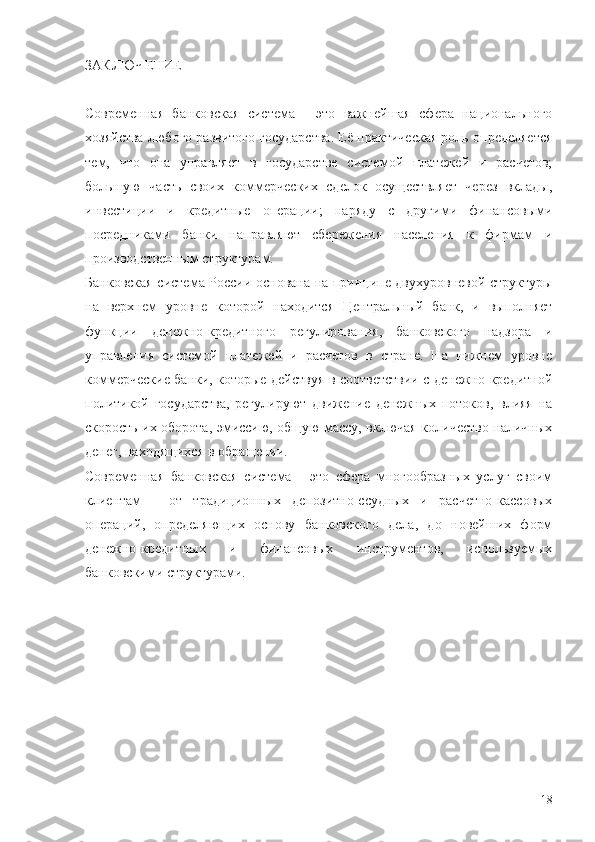 ЗАКЛЮЧЕНИЕ
Современная   банковская   система   -   это   важнейшая   сфера   национального
хозяйства любого развитого государства. Её практическая роль определяется
тем,   что   она   управляет   в   государстве   системой   платежей   и   расчетов;
большую   часть   своих   коммерческих   сделок   осуществляет   через   вклады,
инвестиции   и   кредитные   операции;   наряду   с   другими   финансовыми
посредниками   банки   направляют   сбережения   населения   к   фирмам   и
производственным структурам. 
Банковская система России основана на принципе двухуровневой структуры
на   верхнем   уровне   которой   находится   Центральный   банк,   и   выполняет
функции   денежно-кредитного   регулирования,   банковского   надзора   и
управления   системой   платежей   и   расчетов   в   стране.   На   нижнем   уровне
коммерческие банки, которые действуя в соответствии с денежно-кредитной
политикой   государства,   регулируют   движение   денежных   потоков,   влияя   на
скорость их оборота, эмиссию, общую массу, включая количество наличных
денег, находящихся в обращении.
Современная   банковская   система   -   это   сфера   многообразных   услуг   своим
клиентам   -   от   традиционных   депозитно-ссудных   и   расчетно-кассовых
операций,   определяющих   основу   банковского   дела,   до   новейших   форм
денежно-кредитных   и   финансовых   инструментов,   используемых
банковскими структурами.
18 