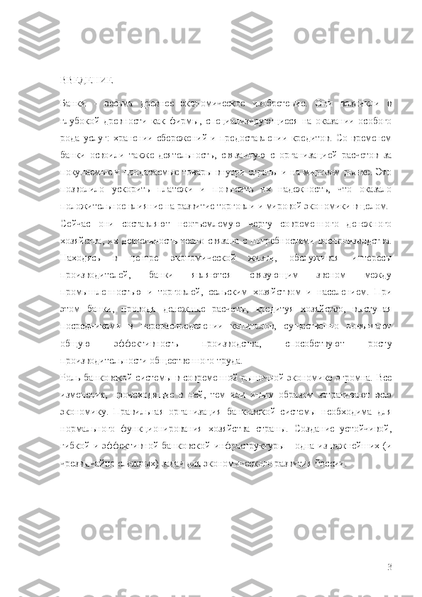 ВВЕДЕНИЕ
Банки   -   весьма   древнее   экономическое   изобретение.   Они   возникли   в
глубокой   древности   как   фирмы,   специализирующиеся   на   оказании   особого
рода   услуг:   хранении   сбережений   и   предоставлении   кредитов.   Со   временем
банки   освоили   также   деятельность,   связанную   с   организацией   расчетов   за
покупаемые и продаваемые товары внутри страны и на мировом рынке. Это
позволило   ускорить   платежи   и   повысить   их   надежность,   что   оказало
положительное влияние на развитие торговли и мировой экономики в целом.
Сейчас   они   составляют   неотъемлемую   черту   современного   денежного
хозяйства,  их деятельность тесно связана  с потребностями воспроизводства.
Находясь   в   центре   экономической   жизни,   обслуживая   интересы
производителей,   банки   являются   связующим   звеном   между
промышленностью   и   торговлей,   сельским   хозяйством   и   населением.   При
этом   банки,   проводя   денежные   расчеты,   кредитуя   хозяйство,   выступая
посредниками   в   перераспределении   капиталов,   существенно   повышают
общую   эффективность   производства,   способствуют   росту
производительности общественного труда.
Роль банковской системы в современной рыночной экономике огромна. Все
изменения,   происходящие   в   ней,   тем   или   иным   образом   затрагивают   всю
экономику.   Правильная   организация   банковской   системы   необходима   для
нормального   функционирования   хозяйства   страны.   Создание   устойчивой,
гибкой и эффективной банковской инфраструктуры - одна из важнейших (и
чрезвычайно сложных) задач для экономического развития России.
3 