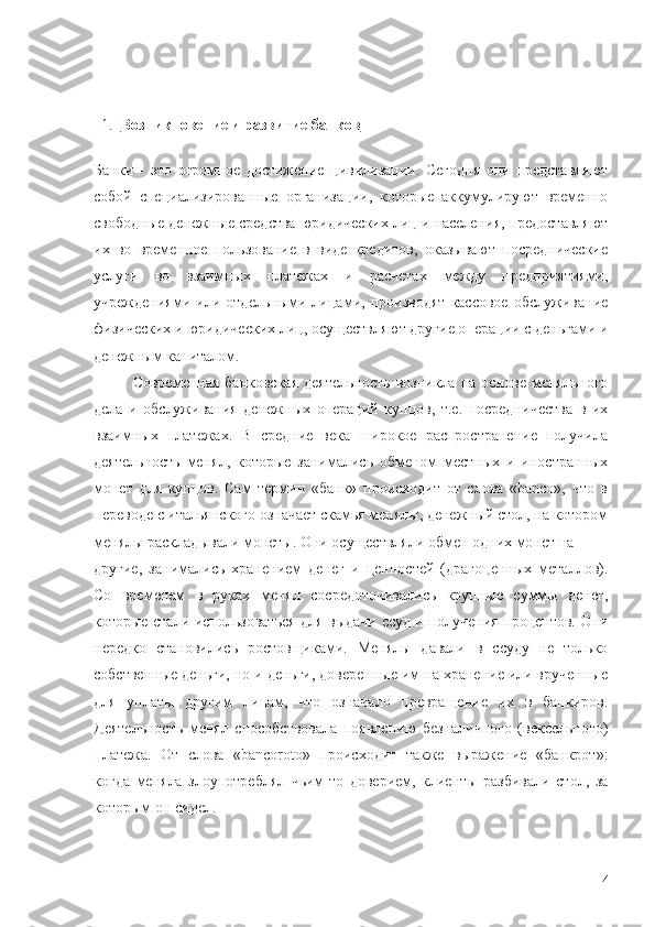   1.   Возникновение и развитие банков
Банки   -   это   огромное   достижение   цивилизации.   Сегодня   они   представляют
собой   специализированные   организации,   которые   аккумулируют   временно
свободные денежные средства юридических лиц и населения, предоставляют
их   во   временное   пользование   в   виде   кредитов,   оказывают   посреднические
услуги   во   взаимных   платежах   и   расчетах   между   предприятиями,
учреждениями   или   отдельными   лицами,   производят   кассовое   обслуживание
физических и юридических лиц, осуществляют другие операции с деньгами и
денежным капиталом.
Современная  банковская   деятельность  возникла  на  основе меняльного
дела   и   обслуживания   денежных   операций   купцов,   т.е.   посредничества   в   их
взаимных   платежах.   В   средние   века   широкое   распространение   получила
деятельность   менял,   которые   занимались   обменом   местных   и   иностранных
монет   для   купцов.   Сам   термин   «банк»   происходит   от   слова   «banco»,   что   в
переводе с итальянского означает скамья менялы, денежный стол, на котором
менялы раскладывали монеты. Они осуществляли обмен одних монет на 
другие,   занимались   хранением   денег   и   ценностей   (драгоценных   металлов).
Со   временем   в   руках   менял   сосредоточивались   крупные   суммы   денег,
которые стали использоваться для выдачи ссуд и получения процентов. Они
нередко   становились   ростовщиками.   Менялы   давали   в   ссуду   не   только
собственные деньги, но и деньги, доверенные им на хранение или врученные
для   уплаты   другим   лицам,   что   означало   превращение   их   в   банкиров.
Деятельность   менял   способствовала   появлению   безналичного   (вексельного)
платежа.   От   слова   «bancoroto»   происходит   также   выражение   «банкрот»:
когда   меняла   злоупотреблял   чьим-то   доверием,   клиенты   разбивали   стол,   за
которым он сидел.
4 