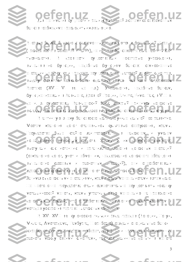 Для  понимания сущности и роли в рыночной экономике современных
банков необходимо проследить их эволюцию. 
Впервые   банки,   близкие   к   современным,   появляются   в   феодальной   Европе
(прежде всего в Северной Италии), но история банковского дела насчитывает
тысячелетия.   В   древности   существовали   некоторые   учреждения,
выполнявшие   функции,   подобные   функциям   банков:   комиссионные
операции по покупке и продаже, осуществление платежей за счет клиентов,
выдачу   кредитов.   Первые   банки   «деловые   дома»     возникли   на   Древнем
Востоке   (XVIII--VI   вв.   до   н.э.)-   Учреждения,   подобные   банкам,
функционировали в Вавилоне,  Древней Греции, Египте, Риме. Так, в VIII  в.
до   и.   э.   существовал   Вавилонский   банк,   который   принимал   денежные
вклады, предоставлял кредиты и даже выпускал банковские билеты - «гуду».
В   античную   эпоху   банковское   дело   получило   дальнейшее   развитие.
Местом   хранения   денег   становились   культовые   сооружения,   храмы.
Государство   было   крайне   заинтересовано   в   надежном   и   умелом
использовании   денежных   средств.   Храмы   и   их   денежное   хозяйство
выступали   как   источник   и   организатор   ведения   денежных   операций
(сохранение   денег,   учет   и   обмен   их,   поддержание   денежного   обращения
выполнение   кассовых   и   расчетных   операций),   они   способствовали
зарождению кредитования, совершенствовали платежный оборот.
Занимаясь денежными операциями, храмы стали монополистами в этом деле.
Но   постепенно   государства   стали   самостоятельно   осуществлять   чеканку
металлической   монеты,   храмы   утратили   свою   монополию   на   проведение
денежных   операций,   что   способствовало   появлению   различных   форм   и
методов ускорения торгово-платежных оборотов.
В   XVI-XVII   вв.   купеческие   гильдии   ряда   городов   (Венеции,   Генуи,
Милана,   Амстердама,   Гамбурга,   Нюрнберга)   создали   специальные   банки   -
жиробанки   (от   итал.   «giro»   -   оборот,   круг).   Они   проводили   безналичные
расчеты   между   своими   клиентами,   так   как   наличные   деньги   в   монете
5 