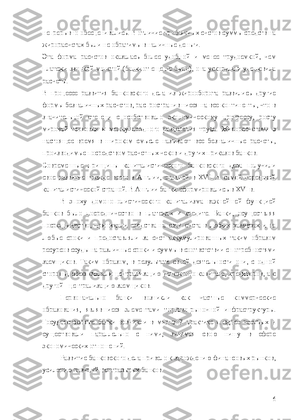 непрерывно обесценивались. В отличие от обычных счетов суммы средств на
жирорасчетах были не обратимы в наличные деньги. 
Эта   форма   расчетов   оказалась   более   удобной   и   менее   трудоемкой,   чем
платежи звонкой монетой (банкнот еще не было), она ускорила и удешевила
расчеты. 
В   процессе   развития   банковского   дела   из   жирооборота   развились   другие
формы безналичных расчетов, распространившиеся на все континенты, что в
значительной   степени   способствовало   экономическому   прогрессу,   росту
мировой   торговли   и   международного   разделения   труда.   Жирорасчетами   в
настоящее   время   в   широком   смысле   называют   все   безналичные   расчеты,
производимые посредством расчетных чеков и других приказов банков.
Современные   принципы   капиталистического   банковского   дела   получили
свое   развитие   прежде   всего   в   Англии,   ставшей   в   XVII   в.   самой   передовой
капиталистической страной. В Англии банки сформировались в XVI в. 
В   эпоху   домонополистического   капитализма   важнейшей   функцией
банков   было   посредничество   в   платежах   и   кредите.   Банки,   осуществляя
посредничество,   принимали   средства   на   свои   счета   в   любых   размерах   и   на
любые   сроки   и   предоставляли   за   счет   аккумулированных   таким   образом
ресурсов ссуды на различные сроки и суммы в соответствии с потребностями
заемщиков.   Таким   образом,   в   результате   своей   деятельности   они,   с   одной
стороны, обеспечивали  централизацию  денежного  капитала, кредиторов,  а с
другой - централизацию заемщиков.
Первоначально   банки   возникли   как   частные   коммерческие
образования,   являвшиеся   элементами   торгово-рыночной   инфраструктуры.
Государственные   банки   возникли   в   мировой   практике   позднее   частных   и
существовали   параллельно   с   ними,   занимая   свою   нишу   в   сфере
экономических отношений.
Развитие банковского дела привело к зарождению финансовых рынков,
усилению позиций центральных банков.
6 