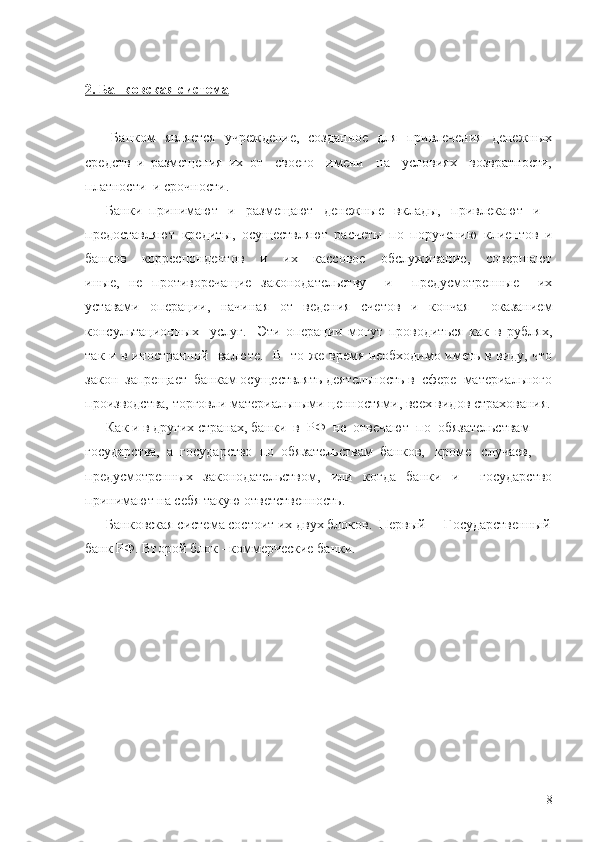 2. Банковская система
      Банком   является   учреждение,   созданное   для   привлечения   денежных
средств   и   размещения   их   от     своего     имени     на     условиях     возвратности,
платности  и срочности.
      Банки  принимают   и   размещают   денежные   вклады,   привлекают   и
предоставляют   кредиты,   осуществляют   расчеты   по   поручению   клиентов   и
банков   -   корреспондентов       и       их       кассовое       обслуживание,       совершают
иные,   не   противоречащие   законодательству     и     предусмотренные     их
уставами   операции,   начиная   от   ведения   счетов   и   кончая     оказанием
консультационных     услуг.     Эти   операции   могут   проводиться   как   в   рублях,
так и в иностранной   валюте.   В   то же время необходимо иметь в виду, что
закон  запрещает  банкам осуществлять деятельность в  сфере  материального
производства, торговли материальными ценностями, всех видов страхования.
      Как и в других странах, банки  в  РФ  не  отвечают  по  обязательствам
государства,  а  государство  по  обязательствам  банков,   кроме   случаев,
предусмотренных   законодательством,   или   когда   банки   и     государство
принимают на себя такую ответственность.
      Банковская система состоит их двух блоков.  Первый  -  Государственный
банк РФ. Второй блок - коммерческие банки.
8 