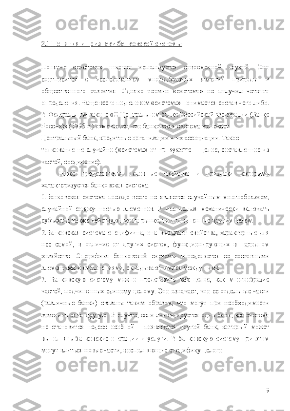 2.1 Понятия и признаки банковской системы
Понятие   «система»   широко   используется   современной   наукой.   Оно
соотносится   с   исследованием   многообразных   явлений   природы   и
общественного   развития.   Однако   термин   «система»   не   получил   четкого
определения. Чаще всего под словом «система» понимается состав чего-либо.
В Федеральном законе «О Центральном банке Российской Федерации (Банке
России)» (1995 г.) отмечается, что банковская система включает  
Центральный банк, кредитные организации и их ассоциации. Такое 
толкование   не  случайно   («система»  от   гр.   systeme   --   целое,   составленное   из
частей, соединение).
Ниже   представлены   основные   свойства   и   признаки   которыми
характеризуется банковская система.
1.Банковская   система   прежде   всего   не   является   случайным   многообразием,
случайной   совокупностью   элементов.   В   нее   нельзя   механически   включать
субъекты, также действующие на рынке, но подчиненные другим целям.
2.Банковская   система   специфична,   она   выражает   свойства,   характерные   для
нее   самой,   в   отличие   от   других   систем,   функционирующих   в   народном
хозяйстве.   Специфика   банковской   системы   определяется   ее   составными
элементами и отношениями, складывающимися между ними.
3.   Банковскую   систему   можно   представить   как   целое,   как   многообразие
частей, подчиненных единому целому. Это означает, что ее отдельные части
(различные   банки)   связаны   таким   образом,   что   могут   при   необходимости
заменить одна другую. В случае, если ликвидируется один банк, вся система
не   становится   недееспособной   -   появляется   другой   банк,   который   может
выполнять   банковские   операции   и   услуги.   В   банковскую   систему   при   этом
могут влиться новые части, восполняющие специфику целого.
9 