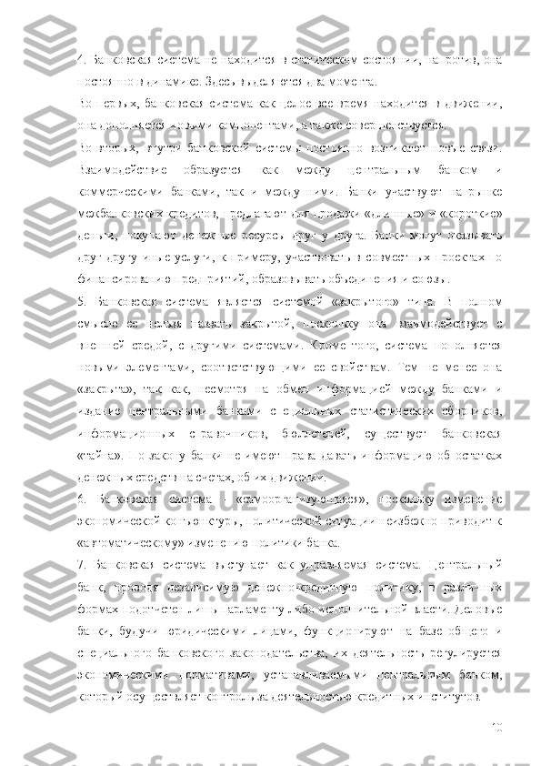 4. Банковская система не находится в статическом состоянии, напротив, она
постоянно в динамике. Здесь выделяются два момента.
Во-первых,   банковская   система   как   целое   все   время   находится   в   движении,
она дополняется новыми компонентами, а также совершенствуется.
Во-вторых,   внутри   банковской   системы   постоянно   возникают   новые   связи.
Взаимодействие   образуется   как   между   центральным   банком   и
коммерческими   банками,   так   и   между   ними.   Банки   участвуют   на   рынке
межбанковских кредитов, предлагают для продажи «длинные» и «короткие»
деньги,   покупают   денежные   ресурсы   друг   у   друга.   Банки   могут   оказывать
друг   другу   иные   услуги,   к   примеру,   участвовать   в   совместных   проектах   по
финансированию предприятий, образовывать объединения и союзы.
5.   Банковская   система   является   системой   «закрытого»   типа.   В   полном
смысле   ее   нельзя   назвать   закрытой,   поскольку   она   взаимодействует   с
внешней   средой,   с   другими   системами.   Кроме   того,   система   пополняется
новыми   элементами,   соответствующими   ее   свойствам.   Тем   не   менее   она
«закрыта»,   так   как,   несмотря   на   обмен   информацией   между   банками   и
издание   центральными   банками   специальных   статистических   сборников,
информационных   справочников,   бюллетеней,   существует   банковская
«тайна».   По   закону   банки   не   имеют   права   давать   информацию   об   остатках
денежных средств на счетах, об их движении.
6.   Банковская   система   -   «самоорганизующаяся»,   поскольку   изменение
экономической конъюнктуры, политической ситуации неизбежно приводит к
«автоматическому» изменению политики банка.
7.   Банковская   система   выступает   как   управляемая   система.   Центральный
банк,   проводя   независимую   денежно-кредитную   политику,   в   различных
формах подотчетен лишь парламенту либо исполнительной власти. Деловые
банки,   будучи   юридическими   лицами,   функционируют   на   базе   общего   и
специального   банковского   законодательства,   их   деятельность   регулируется
экономическими   нормативами,   устанавливаемыми   центральным   банком,
который осуществляет контроль за деятельностью кредитных институтов.
10 