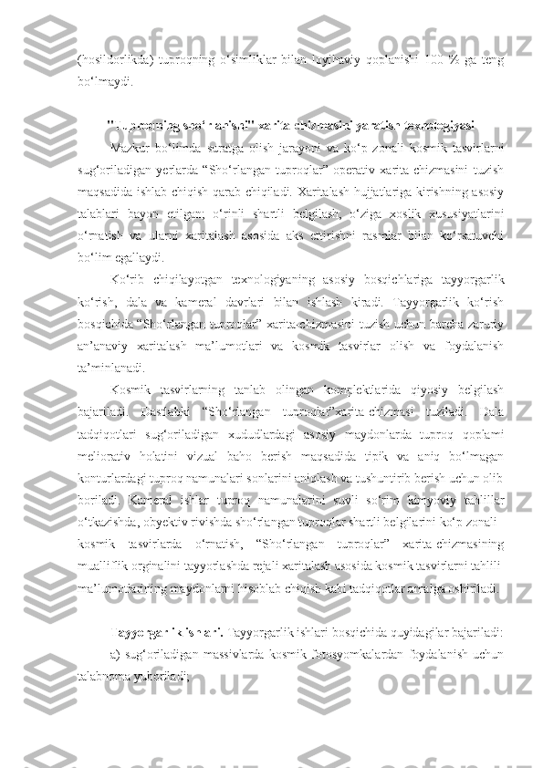 (hosildorlikda)   tuproqning   o‘simliklar   bilan   loyihaviy   qoplanishi   100   %   ga   teng
bo‘lmaydi.
"Tuproqning sho‘rlanishi" xarita-chizmasini yaratish texnologiyasi
Mazkur   bo‘limda   suratga   olish   jarayoni   va   ko‘p   zonali   kosmik   tasvirlarni
sug‘oriladigan   yerlarda   “Sho‘rlangan   tuproqlar”   operativ   xarita-chizmasini   tuzish
maqsadida ishlab chiqish qarab chiqiladi. Xaritalash hujjatlariga kirishning asosiy
talablari   bayon   etilgan;   o‘rinli   shartli   belgilash,   o‘ziga   xoslik   xususiyatlarini
o‘rnatish   va   ularni   xaritalash   asosida   aks   ettirishni   rasmlar   bilan   ko‘rsatuvchi
bo‘lim egallaydi.
Ko‘rib   chiqilayotgan   texnologiyaning   asosiy   bosqichlariga   tayyorgarlik
ko‘rish,   dala   va   kameral   davrlari   bilan   ishlash   kiradi.   Tayyorgarlik   ko‘rish
bosqichida “Sho‘rlangan tuproqlar” xarita-chizmasini tuzish uchun barcha zaruriy
an’anaviy   xaritalash   ma’lumotlari   va   kosmik   tasvirlar   olish   va   foydalanish
ta’minlanadi.
Kosmik   tasvirlarning   tanlab   olingan   komplektlarida   qiyosiy   belgilash
bajariladi.   Dastlabki   “Sho‘rlangan   tuproqlar”xarita-chizmasi   tuziladi.   Dala
tadqiqotlari   sug‘oriladigan   xududlardagi   asosiy   maydonlarda   tuproq   qoplami
meliorativ   holatini   vizual   baho   berish   maqsadida   tipik   va   aniq   bo‘lmagan
konturlardagi tuproq namunalari sonlarini aniqlash va tushuntirib berish uchun olib
boriladi.   Kameral   ishlar   tuproq   namunalarini   suvli   so‘rim   kimyoviy   tahlillar
o‘tkazishda, obyektiv rivishda sho‘rlangan tuproqlar shartli belgilarini ko‘p zonali
kosmik   tasvirlarda   o‘rnatish,   “Sho‘rlangan   tuproqlar”   xarita-chizmasining
mualliflik orginalini tayyorlashda rejali xaritalash asosida kosmik tasvirlarni tahlili
ma’lumotlarining maydonlarni hisoblab chiqish kabi tadqiqotlar amalga oshiriladi.
Tayyorgarlik ishlari.  Tayyorgarlik ishlari bosqichida quyidagilar bajariladi:
a)   sug‘oriladigan   massivlarda   kosmik   fotosyomkalardan   foydalanish   uchun
talabnoma yuboriladi; 