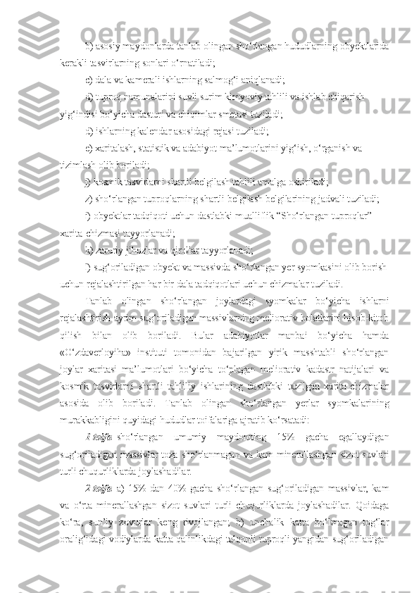 b) asosiy maydonlarda tanlab olingan sho‘rlangan hududlarning obyektlarida
kerakli tasvirlarning sonlari o‘rnatiladi;
c) dala va kamerali ishlarning salmog‘i aniqlanadi;
d) tuproq namunalarini suvli surim kimyoviy tahlili va ishlab chiqarish
yig‘indisi bo‘yicha dasturi va chiqimlar smetasi tuziladi;
d) ishlarning kalendar asosidagi rejasi tuziladi;
e) xaritalash, statistik va adabiyot ma’lumotlarini yig‘ish, o‘rganish va
tizimlash olib boriladi;
j) kosmik tasvirlarni shartli belgilash tahlili amalga oshiriladi;
z) sho‘rlangan tuproqlarning shartli belgilash belgilarining jadvali tuziladi;
i) obyektlar tadqiqoti uchun dastlabki mualliflik “Sho‘rlangan tuproqlar”
xarita-chizmasi tayyorlanadi;
k) zaruriy jihozlar va qirollar tayyorlanadi;
l) sug‘oriladigan obyekt va massivda sho‘rlangan yer syomkasini olib borish
uchun rejalashtirilgan har bir dala tadqiqotlari uchun chizmalar tuziladi.
Tanlab   olingan   sho‘rlangan   joylardagi   syomkalar   bo‘yicha   ishlarni
rejalashtirish ayrim sug‘oriladigan massivlarning meliorativ holatlarini hisob-kitob
qilish   bilan   olib   boriladi.   Bular   adabiyotlar   manbai   bo‘yicha   hamda
«O‘zdaverloyiha»   instituti   tomonidan   bajarilgan   yirik   masshtabli   sho‘rlangan
joylar   xaritasi   ma’lumotlari   bo‘yicha   to‘plagan   meliorativ   kadastr   natijalari   va
kosmik   tasvirlarni   shartli   tahliliy   ishlarining   dastlabki   tuzilgan   xarita-chizmalar
asosida   olib   boriladi.   Tanlab   olingan   sho‘rlangan   yerlar   syomkalarining
murakkabligini quyidagi hududlar toifalariga ajratib ko‘rsatadi:
1-toifa – sho‘rlangan   umumiy   maydonning   15%   gacha   egallaydigan
sug‘oriladigan  massivlar  toza sho‘rlanmagan va  kam  minerallashgan  sizot  suvlari
turli chuqurliklarda joylashadilar.
2-toifa –a)   15%   dan   40%   gacha   sho‘rlangan   sug‘oriladigan   massivlar,   kam
va   o‘rta   minerallashgan   sizot   suvlari   turli   chuqurliklarda   joylashadilar.   Qoidaga
ko‘ra,   sun’iy   zovurlar   keng   rivojlangan;   b)   unchalik   katta   bo‘lmagan   tog‘lar
oralig‘idagi vodiylarda katta qalinlikdagi talqonli tuproqli yangidan sug‘oriladigan 