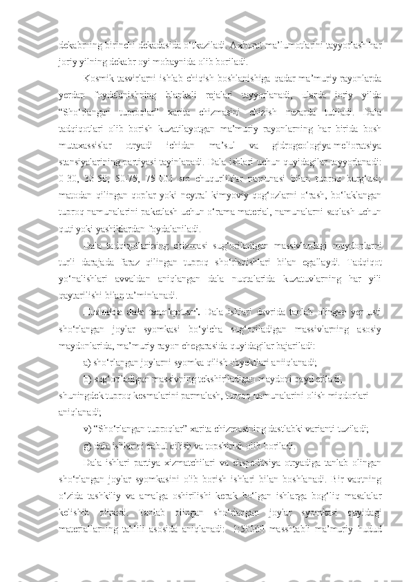 dekabrning birinchi dekadasida o‘tkaziladi. Axborot ma’lumotlarini tayyorlash har
joriy yilning dekabr oyi mobaynida olib boriladi.
Kosmik tasvirlarni  ishlab chiqish boshlanishiga qadar  ma’muriy rayonlarda
yerdan   foydalanishning   blankali   rejalari   tayyorlanadi,   ularda   joriy   yilda
“Sho‘rlangan   tuproqlar”   xarita   chizmasini   chizish   nazarda   tutiladi.   Dala
tadqiqotlari   olib   borish   kuzatilayotgan   ma’muriy   rayonlarning   har   birida   bosh
mutaxassislar   otryadi   ichidan   ma’sul   va   gidrogeologiya-melioratsiya
stansiyalarining partiyasi tayinlanadi. Dala ishlari uchun quyidagilar tayyorlanadi:
0-30,   30-50,   50-75,   75-100   sm   chuqurliklar   namunasi   bilan   tuproq   burg‘usi;
matodan   qilingan   qoplar   yoki   neytral   kimyoviy   qog‘ozlarni   o‘rash,   bo‘laklangan
tuproq namunalarini paketlash uchun o‘rama material, namunalarni saqlash uchun
quti yoki yashiklardan foydalaniladi.
Dala   tadqiqotlarining   chizmasi   sug‘oriladigan   massivlardagi   maydonlarni
turli   darajada   faraz   qilingan   tuproq   sho‘rlanishlari   bilan   egallaydi.   Tadqiqot
yo‘nalishlari   avvaldan   aniqlangan   dala   nuqtalarida   kuzatuvlarning   har   yili
qaytarilishi bilan ta’minlanadi.
Hududda   dala   tadqiqotlari .   Dala   ishlari   davrida   tanlab   olingan   yer   usti
sho‘rlangan   joylar   syomkasi   bo‘yicha   sug‘oriladigan   massivlarning   asosiy
maydonlarida, ma’muriy rayon chegarasida quyidagilar bajariladi:
a) sho‘rlangan joylarni syomka qilish obyektlari aniiqlanadi;
b) sug‘oriladigan massivning tekshiriladigan maydoni qayd etiladi;
shuningdek tuproq kesmalarini parmalash, tuproq namunalarini olish miqdorlari
aniqlanadi;
v) “Sho‘rlangan tuproqlar” xarita chizmasining dastlabki varianti tuziladi;
g) dala ishlarini qabul qilish va topshirish olib boriladi.
Dala   ishlari   partiya   xizmatchilari   va   ekspeditsiya   otryadiga   tanlab   olingan
sho‘rlangan   joylar   syomkasini   olib   borish   ishlari   bilan   boshlanadi.   Bir   vaqtning
o‘zida   tashkiliy   va   amalga   oshirilishi   kerak   bo‘lgan   ishlarga   bog‘liq   masalalar
kelishib   olinadi.   Tanlab   olingan   sho‘rlangan   joylar   syomkasi   quyidagi
materiallarning   tahlili   asosida   aniqlanadi:   -1:50000   masshtabli   ma’muriy   hudud 