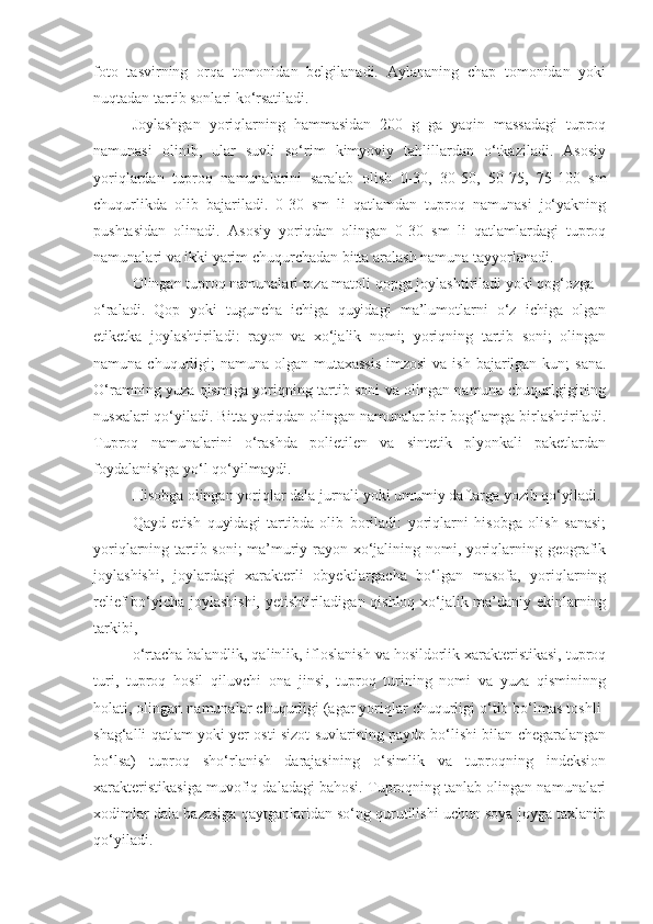 foto   tasvirning   orqa   tomonidan   belgilanadi.   Aylananing   chap   tomonidan   yoki
nuqtadan tartib sonlari ko‘rsatiladi.
Joylashgan   yoriqlarning   hammasidan   200   g   ga   yaqin   massadagi   tuproq
namunasi   olinib,   ular   suvli   so‘rim   kimyoviy   tahlillardan   o‘tkaziladi.   Asosiy
yoriqlardan   tuproq   namunalarini   saralab   olish   0-30,   30-50,   50-75,   75-100   sm
chuqurlikda   olib   bajariladi.   0-30   sm   li   qatlamdan   tuproq   namunasi   jo‘yakning
pushtasidan   olinadi.   Asosiy   yoriqdan   olingan   0-30   sm   li   qatlamlardagi   tuproq
namunalari va ikki yarim chuqurchadan bitta aralash namuna tayyorlanadi.
Olingan tuproq namunalari toza matoli qopga joylashtiriladi yoki qog‘ozga
o‘raladi.   Qop   yoki   tuguncha   ichiga   quyidagi   ma’lumotlarni   o‘z   ichiga   olgan
etiketka   joylashtiriladi:   rayon   va   xo‘jalik   nomi;   yoriqning   tartib   soni;   olingan
namuna chuqurligi;  namuna  olgan mutaxassis  imzosi  va ish bajarilgan kun;  sana.
O‘ramning yuza qismiga yoriqning tartib soni va olingan namuna chuqurlgigining
nusxalari qo‘yiladi. Bitta yoriqdan olingan namunalar bir bog‘lamga birlashtiriladi.
Tuproq   namunalarini   o‘rashda   polietilen   va   sintetik   plyonkali   paketlardan
foydalanishga yo‘l qo‘yilmaydi.
Hisobga olingan yoriqlar dala jurnali yoki umumiy daftarga yozib qo‘yiladi.
Qayd   etish   quyidagi   tartibda   olib   boriladi:   yoriqlarni   hisobga   olish   sanasi;
yoriqlarning tartib soni;  ma’muriy rayon xo‘jalining nomi, yoriqlarning geografik
joylashishi,   joylardagi   xarakterli   obyektlargacha   bo‘lgan   masofa,   yoriqlarning
relief bo‘yicha joylashishi, yetishtiriladigan qishloq xo‘jalik ma’daniy ekinlarning
tarkibi,
o‘rtacha balandlik, qalinlik, ifloslanish va hosildorlik xarakteristikasi, tuproq
turi,   tuproq   hosil   qiluvchi   ona   jinsi,   tuproq   turining   nomi   va   yuza   qismininng
holati, olingan namunalar chuqurligi (agar yoriqlar chuqurligi o‘tib bo‘lmas toshli-
shag‘alli qatlam yoki yer osti sizot suvlarining paydo bo‘lishi bilan chegaralangan
bo‘lsa)   tuproq   sho‘rlanish   darajasining   o‘simlik   va   tuproqning   indeksion
xarakteristikasiga muvofiq daladagi bahosi. Tuproqning tanlab olingan namunalari
xodimlar dala bazasiga qaytganlaridan so‘ng qurutilishi uchun soya joyga taxlanib
qo‘yiladi. 